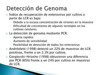  Índice de recuperación de enterovirus por cultivo a
partir de LCR es bajo:
◦ Debido a la escasa concentración de viriones en la muestra
◦ Dificultad de crecimiento de algunos serotipos en los
cultivos celulares.
 La detección de genoma mediante PCR:
◦ Aporta rapidez
◦ Aumento de sensibilidad
◦ Posibilidad de detección de todos los enterovirus
 Andréoletti (1998) detectó un 22% de muestras de LCR
positivas, frente a un 2,3% por cultivo.
 Gorgievski-Hriosho (1998) obtuvieron una diferencia
por PCR (85%) frente a un 24% por cultivo en muestras
de LCR.
 