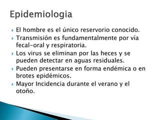  El hombre es el único reservorio conocido.
 Transmisión es fundamentalmente por vía
fecal-oral y respiratoria.
 Los virus se eliminan por las heces y se
pueden detectar en aguas residuales.
 Pueden presentarse en forma endémica o en
brotes epidémicos.
 Mayor Incidencia durante el verano y el
otoño.
 