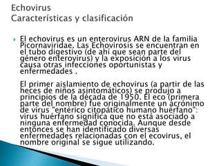  El echovirus es un enterovirus ARN de la familia
Picornaviridae. Las Echovirosis se encuentran en
el tubo digestivo (de ahí que sean parte del
género enterovirus) y la exposición a los virus
causa otras infecciones oportunistas y
enfermedades .
El primer aislamiento de echovirus (a partir de las
heces de niños asintomáticos) se produjo a
principios de la década de 1950. El eco (primera
parte del nombre) fue originalmente un acrónimo
de virus "entérico citopático humano huérfano":
virus huérfano significa que no está asociado a
ninguna enfermedad conocida. Aunque desde
entonces se han identificado diversas
enfermedades relacionadas con el ecovirus, el
nombre original se sigue utilizando.
 