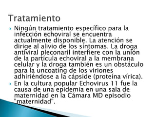  Ningún tratamiento específico para la
infección echoviral se encuentra
actualmente disponible. La atención se
dirige al alivio de los síntomas. La droga
antiviral pleconaril interfiere con la unión
de la partícula echoviral a la membrana
celular y la droga también es un obstáculo
para la uncoating de los viriones
adhiriéndose a la cápside (proteína vírica).
 En la cultura popular Echovirus 11 fue la
causa de una epidemia en una sala de
maternidad en la Cámara MD episodio
"maternidad".
 