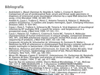  Andréoletti L, Blasel-Damman N, Dewilde A, Vallée L, Cremer R, Wattré P.
Comparison of use of cerebrospinal fluid, serum and throat swab specimens in
diagnosis of enteroviral acute neurological infection by a rapid RNA detection PCR
assay. J Clin Microbiol 1998; 36:589-591.
 Avellón A, Casas I, Trallero G, Pérez C, Antonio Tenorio A, Palacios G. Molecular
analysis of Echovirus 13 isolates and aseptic meningitis, Spain. Emerging Infectious
Diseases 2003; 9: 934-941.
 Casas I, Pozo F, Trallero G, Echevarría JM, Tenorio A. Viral diagnosis of neurological
infection by RT multiplex PCR: a search for entero- and herpesviruses in a
prospective study. J Med Virol 1999; 57:145-151.
 Casas I, Palacios GF, Trallero G, Cisterna D, Freire MC, Tenorio A. Molecular
characterization of human enteroviruses in clinical samples: comparison between
VP2, VP1, and RNA polymerase regions using RT nested PCR assays and direct
sequencing of products. J Med Virol 2001; 65:138-148.
 Gorgievski-Hrisoho M, Schumacher Jd, Vilimonovic N, Germann D, Matter L.
Detection by PCR of enterovirus in cerebrospianl fluid during a summer outbreak of
aseptic meningitis in Switzerland. J Clin Microbiol 1998; 36(9): 2408-2412.
 Melnick JL. Poliovirus and other enteroviruses. En: Evans AS, Kaslow RA (eds). Viral
infections of humans. Epidemiology and control (4ªed). Plenum Medical Book
Company. New York, 1997, pp. 583-663.
 Minor PD, Morgan-Capner P, Schild GC. Enteroviruses. En: Zuckerman AJ, Banatvala
JE, Pattison JR (eds). Principles and practice of clinical virology (3ª ed). John Wiley
and Sons. London, 1994. 3ª ed.. pp. 417-466.
 Ryan KJ; Ray CG (editores) (2004). Sherris Medical Microbiology, 4 ª ed., McGraw
Hill, 537-9. ISBN 0838585299. 2. ^ ((Sustancia: CURRENTMONTHNAME))
((Sustancia: CURRENTYEAR)) en la M - Murphy, Almond JW (1996). Picornavirues.
En: Baron's Medical Microbiology (S Baron y otros, editores.), 4 ª ed., Univ de Texas
Medical Branch. ISBN 0-9631172-1-1. 3. ^ ABC ped/629 en eMedicine 2007.
 Schunrr D. Enteroviruses. En: Lennette ET (ed). Laboratory diagnosis of viral
 