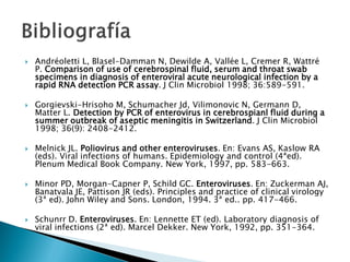  Andréoletti L, Blasel-Damman N, Dewilde A, Vallée L, Cremer R, Wattré
P. Comparison of use of cerebrospinal fluid, serum and throat swab
specimens in diagnosis of enteroviral acute neurological infection by a
rapid RNA detection PCR assay. J Clin Microbiol 1998; 36:589-591.
 Gorgievski-Hrisoho M, Schumacher Jd, Vilimonovic N, Germann D,
Matter L. Detection by PCR of enterovirus in cerebrospianl fluid during a
summer outbreak of aseptic meningitis in Switzerland. J Clin Microbiol
1998; 36(9): 2408-2412.
 Melnick JL. Poliovirus and other enteroviruses. En: Evans AS, Kaslow RA
(eds). Viral infections of humans. Epidemiology and control (4ªed).
Plenum Medical Book Company. New York, 1997, pp. 583-663.
 Minor PD, Morgan-Capner P, Schild GC. Enteroviruses. En: Zuckerman AJ,
Banatvala JE, Pattison JR (eds). Principles and practice of clinical virology
(3ª ed). John Wiley and Sons. London, 1994. 3ª ed.. pp. 417-466.
 Schunrr D. Enteroviruses. En: Lennette ET (ed). Laboratory diagnosis of
viral infections (2ª ed). Marcel Dekker. New York, 1992, pp. 351-364.
 