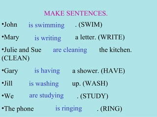 MAKE SENTENCES.
•John    is swimming       . (SWIM)
•Mary        is writing    a letter. (WRITE)
•Julie and Sue     are cleaning    the kitchen.
(CLEAN)
•Gary        is having    a shower. (HAVE)
•Jill    is washing       up. (WASH)
•We      are studying       . (STUDY)
•The phone          is ringing    . (RING)
 