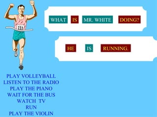 WHAT    IS   MR. WHITE   DOING?




                       HE    IS    RUNNING.




 PLAY VOLLEYBALL
LISTEN TO THE RADIO
   PLAY THE PIANO
 WAIT FOR THE BUS
     WATCH TV
        RUN
  PLAY THE VIOLIN
 