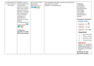 su modelo matemático y
su importancia para la
vida cotidiana.
diferentes, inicial y
final, haciendo que el
instante final se
aproxime a la inicial
tanto como se desee
(pero que nunca son
iguales), y reconocer
que la dirección del
vector velocidad
instantánea se
encuentra en la
dirección de la línea
tangente
a la trayectoria en el
instante inicial.
*Problemas y
ejercicios con caída
libre de los cuerpos
que se mueve en dos
dimensiones.
(Ref.I.CN.F.5.2.1.).
*Los estudiantes participan en pizarra con ejercicios de
caída libre de los cuerpos
*Refuerzo y retroalimentación
1) Aportes
*Actividades
Disciplinares o
Interdisciplinares
individuales
*Actividades
Disciplinares o
interdisciplinares
grupales
Fórmulas de caída libre
Problemas de caída
libre de los cuerpos
 