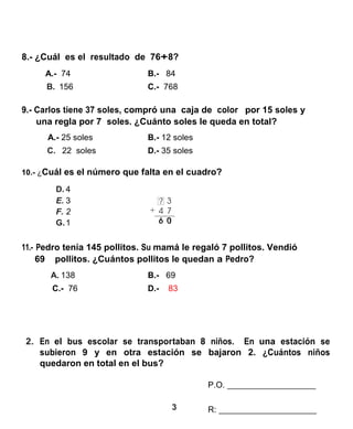 3 
8.- ¿Cuál es el resultado de 76+8? 
A.- 74 B.- 84 
B. 156 C.- 768 
9.- Carlos tiene 37 soles, compró una caja de color por 15 soles y 
una regla por 7 soles. ¿Cuánto soles le queda en total? 
A.- 25 soles B.- 12 soles 
C. 22 soles D.- 35 soles 
10.- ¿Cuál es el número que falta en el cuadro? 
D. 4 
E. 3 
F. 2 
G. 1 
11.- Pedro tenía 145 pollitos. Su mamá le regaló 7 pollitos. Vendió 
69 pollitos. ¿Cuántos pollitos le quedan a Pedro? 
A. 138 B.- 69 
C.- 76 D.- 83 
2. En el bus escolar se transportaban 8 niños. En una estación se subieron 9 y en otra estación se bajaron 2. ¿Cuántos niños quedaron en total en el bus? 
P.O. 
R: 
 