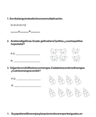 1. Escribalasiguienteadicióncomomultiplicación. 
3+3+3+3=12 
x = 
2. Anatiene6gallinas.Sicada gallinatiene7pollitos,¿cuantospollitos hayentotal? 
P.O. 
R: 
3. Edgardovendió9bolsasconmangos.Cadabolsacontiene5mangos. 
¿Cuántosmangosvendió? 
P.O. 
R: 
1. Suyapatiene28naranjasylasquierecolocarenpartesiguales,en  