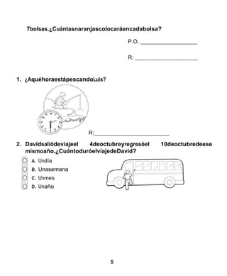 5 
7bolsas.¿Cuántasnaranjascolocaráencadabolsa? 
P.O. 
R: 
1. ¿AquéhoraestápescandoLuis? 
R: 
2. Davidsaliódeviajeel 4deoctubreyregresóel 10deoctubredeese mismoaño.¿CuántoduróelviajedeDavid? 
A. Undía 
B. Unasemana 
C. Unmes 
D. Unaño 
