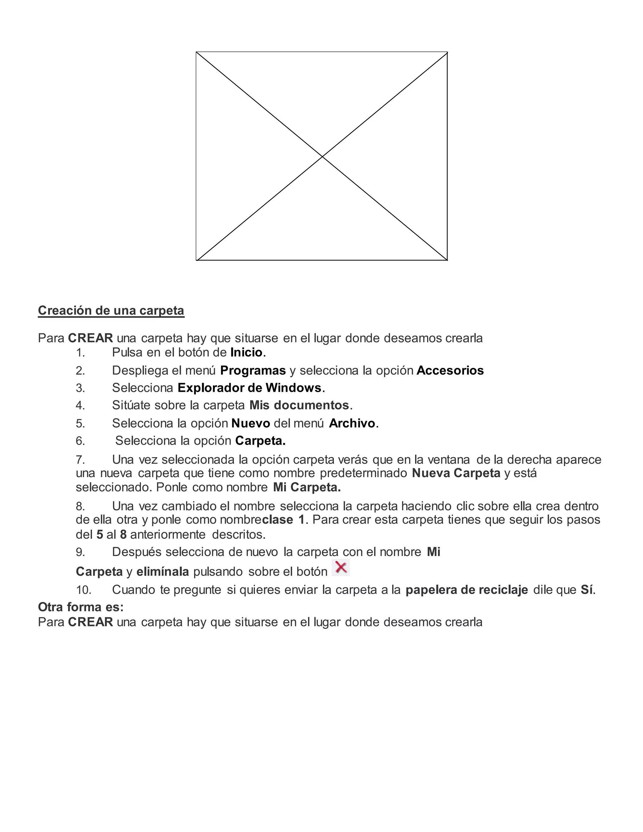 Creación de una carpeta
Para CREAR una carpeta hay que situarse en el lugar donde deseamos crearla
1. Pulsa en el botón de Inicio.
2. Despliega el menú Programas y selecciona la opción Accesorios
3. Selecciona Explorador de Windows.
4. Sitúate sobre la carpeta Mis documentos.
5. Selecciona la opción Nuevo del menú Archivo.
6. Selecciona la opción Carpeta.
7. Una vez seleccionada la opción carpeta verás que en la ventana de la derecha aparece
una nueva carpeta que tiene como nombre predeterminado Nueva Carpeta y está
seleccionado. Ponle como nombre Mi Carpeta.
8. Una vez cambiado el nombre selecciona la carpeta haciendo clic sobre ella crea dentro
de ella otra y ponle como nombreclase 1. Para crear esta carpeta tienes que seguir los pasos
del 5 al 8 anteriormente descritos.
9. Después selecciona de nuevo la carpeta con el nombre Mi
Carpeta y elimínala pulsando sobre el botón
10. Cuando te pregunte si quieres enviar la carpeta a la papelera de reciclaje dile que Sí.
Otra forma es:
Para CREAR una carpeta hay que situarse en el lugar donde deseamos crearla
 