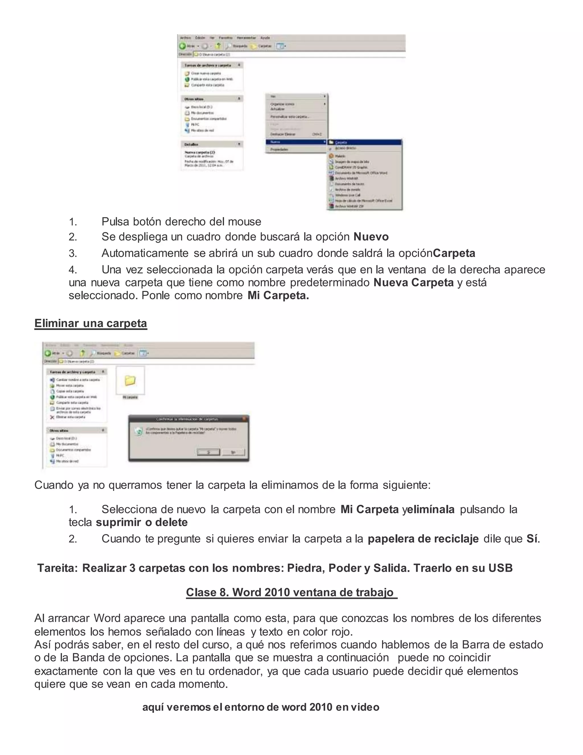 1. Pulsa botón derecho del mouse
2. Se despliega un cuadro donde buscará la opción Nuevo
3. Automaticamente se abrirá un sub cuadro donde saldrá la opciónCarpeta
4. Una vez seleccionada la opción carpeta verás que en la ventana de la derecha aparece
una nueva carpeta que tiene como nombre predeterminado Nueva Carpeta y está
seleccionado. Ponle como nombre Mi Carpeta.
Eliminar una carpeta
Cuando ya no querramos tener la carpeta la eliminamos de la forma siguiente:
1. Selecciona de nuevo la carpeta con el nombre Mi Carpeta yelimínala pulsando la
tecla suprimir o delete
2. Cuando te pregunte si quieres enviar la carpeta a la papelera de reciclaje dile que Sí.
Tareita: Realizar 3 carpetas con los nombres: Piedra, Poder y Salida. Traerlo en su USB
Clase 8. Word 2010 ventana de trabajo
Al arrancar Word aparece una pantalla como esta, para que conozcas los nombres de los diferentes
elementos los hemos señalado con líneas y texto en color rojo.
Así podrás saber, en el resto del curso, a qué nos referimos cuando hablemos de la Barra de estado
o de la Banda de opciones. La pantalla que se muestra a continuación puede no coincidir
exactamente con la que ves en tu ordenador, ya que cada usuario puede decidir qué elementos
quiere que se vean en cada momento.
aquí veremos el entorno de word 2010 en video
 