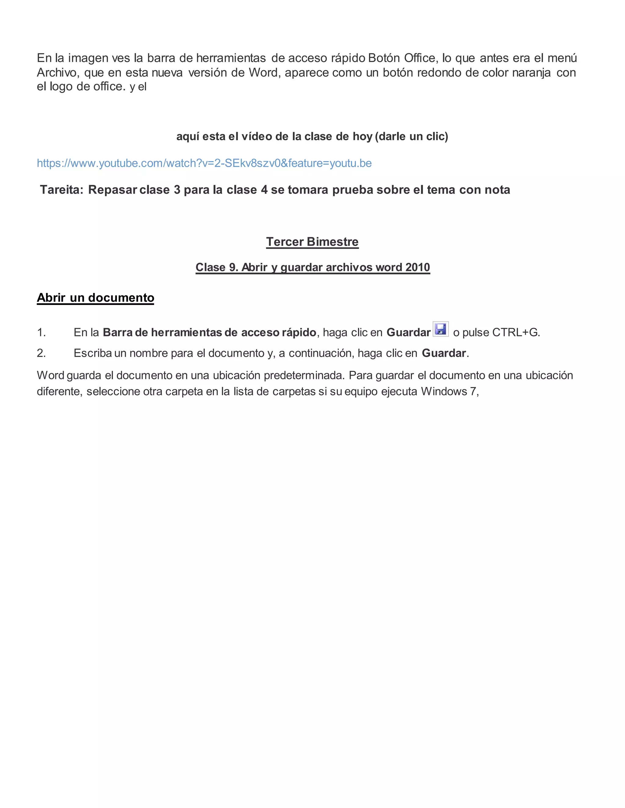 En la imagen ves la barra de herramientas de acceso rápido Botón Office, lo que antes era el menú
Archivo, que en esta nueva versión de Word, aparece como un botón redondo de color naranja con
el logo de office. y el
aquí esta el vídeo de la clase de hoy (darle un clic)
https://www.youtube.com/watch?v=2-SEkv8szv0&feature=youtu.be
Tareita: Repasar clase 3 para la clase 4 se tomara prueba sobre el tema con nota
Tercer Bimestre
Clase 9. Abrir y guardar archivos word 2010
Abrir un documento
1. En la Barra de herramientas de acceso rápido, haga clic en Guardar o pulse CTRL+G.
2. Escriba un nombre para el documento y, a continuación, haga clic en Guardar.
Word guarda el documento en una ubicación predeterminada. Para guardar el documento en una ubicación
diferente, seleccione otra carpeta en la lista de carpetas si su equipo ejecuta Windows 7,
 