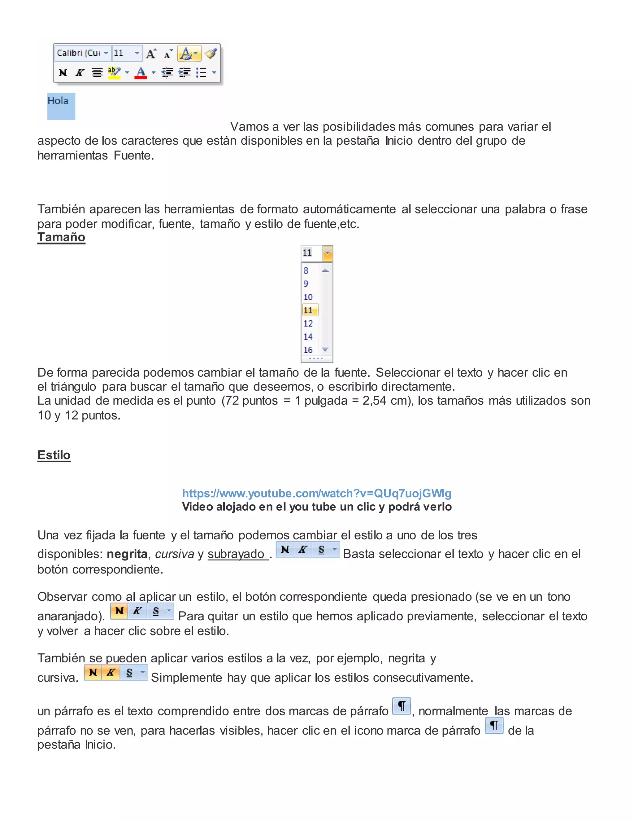 Vamos a ver las posibilidades más comunes para variar el
aspecto de los caracteres que están disponibles en la pestaña Inicio dentro del grupo de
herramientas Fuente.
También aparecen las herramientas de formato automáticamente al seleccionar una palabra o frase
para poder modificar, fuente, tamaño y estilo de fuente,etc.
Tamaño
De forma parecida podemos cambiar el tamaño de la fuente. Seleccionar el texto y hacer clic en
el triángulo para buscar el tamaño que deseemos, o escribirlo directamente.
La unidad de medida es el punto (72 puntos = 1 pulgada = 2,54 cm), los tamaños más utilizados son
10 y 12 puntos.
Estilo
https://www.youtube.com/watch?v=QUq7uojGWlg
Video alojado en el you tube un clic y podrá verlo
Una vez fijada la fuente y el tamaño podemos cambiar el estilo a uno de los tres
disponibles: negrita, cursiva y subrayado . Basta seleccionar el texto y hacer clic en el
botón correspondiente.
Observar como al aplicar un estilo, el botón correspondiente queda presionado (se ve en un tono
anaranjado). Para quitar un estilo que hemos aplicado previamente, seleccionar el texto
y volver a hacer clic sobre el estilo.
También se pueden aplicar varios estilos a la vez, por ejemplo, negrita y
cursiva. Simplemente hay que aplicar los estilos consecutivamente.
un párrafo es el texto comprendido entre dos marcas de párrafo , normalmente las marcas de
párrafo no se ven, para hacerlas visibles, hacer clic en el icono marca de párrafo de la
pestaña Inicio.
 