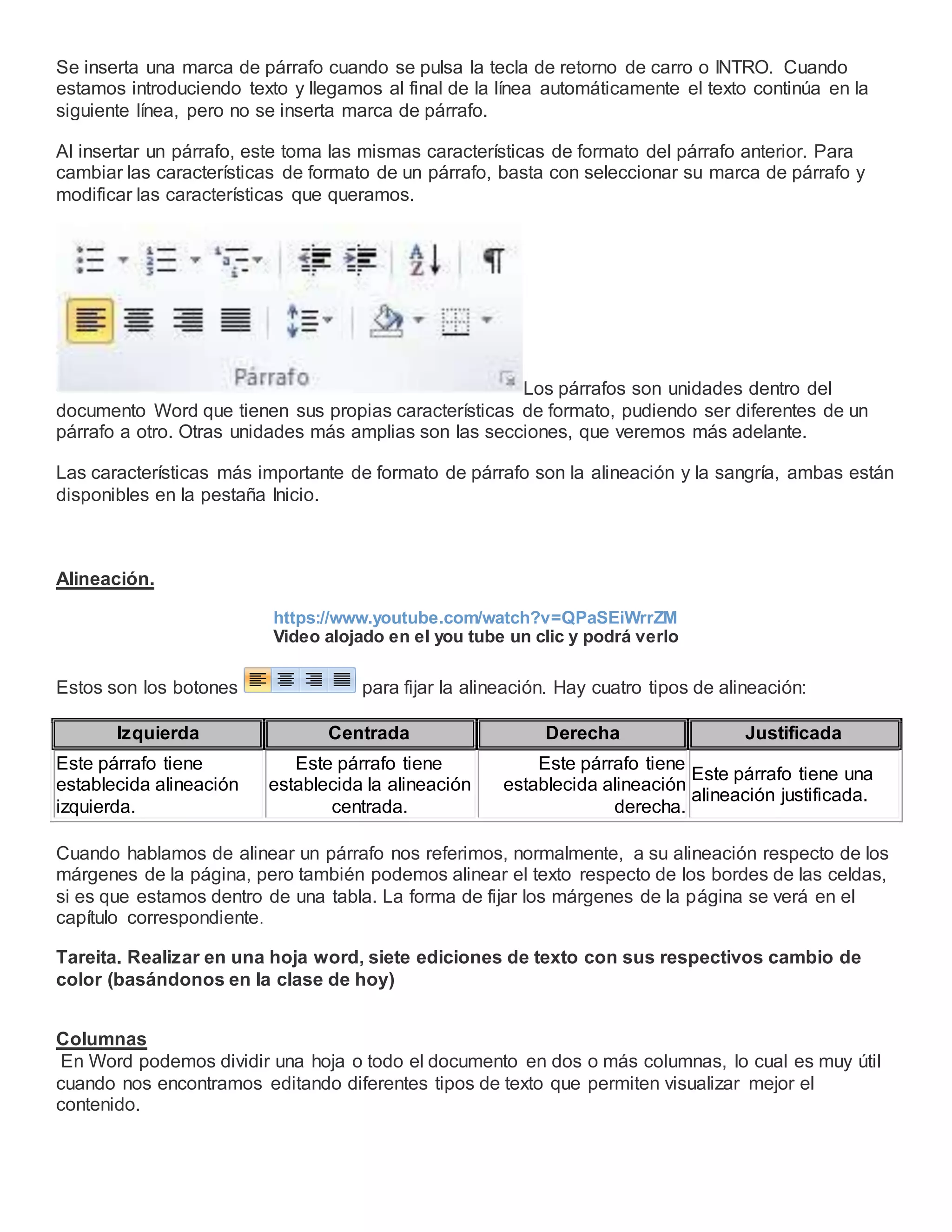 Se inserta una marca de párrafo cuando se pulsa la tecla de retorno de carro o INTRO. Cuando
estamos introduciendo texto y llegamos al final de la línea automáticamente el texto continúa en la
siguiente línea, pero no se inserta marca de párrafo.
Al insertar un párrafo, este toma las mismas características de formato del párrafo anterior. Para
cambiar las características de formato de un párrafo, basta con seleccionar su marca de párrafo y
modificar las características que queramos.
Los párrafos son unidades dentro del
documento Word que tienen sus propias características de formato, pudiendo ser diferentes de un
párrafo a otro. Otras unidades más amplias son las secciones, que veremos más adelante.
Las características más importante de formato de párrafo son la alineación y la sangría, ambas están
disponibles en la pestaña Inicio.
Alineación.
https://www.youtube.com/watch?v=QPaSEiWrrZM
Video alojado en el you tube un clic y podrá verlo
Estos son los botones para fijar la alineación. Hay cuatro tipos de alineación:
Izquierda Centrada Derecha Justificada
Este párrafo tiene
establecida alineación
izquierda.
Este párrafo tiene
establecida la alineación
centrada.
Este párrafo tiene
establecida alineación
derecha.
Este párrafo tiene una
alineación justificada.
Cuando hablamos de alinear un párrafo nos referimos, normalmente, a su alineación respecto de los
márgenes de la página, pero también podemos alinear el texto respecto de los bordes de las celdas,
si es que estamos dentro de una tabla. La forma de fijar los márgenes de la página se verá en el
capítulo correspondiente.
Tareita. Realizar en una hoja word, siete ediciones de texto con sus respectivos cambio de
color (basándonos en la clase de hoy)
Columnas
En Word podemos dividir una hoja o todo el documento en dos o más columnas, lo cual es muy útil
cuando nos encontramos editando diferentes tipos de texto que permiten visualizar mejor el
contenido.
 