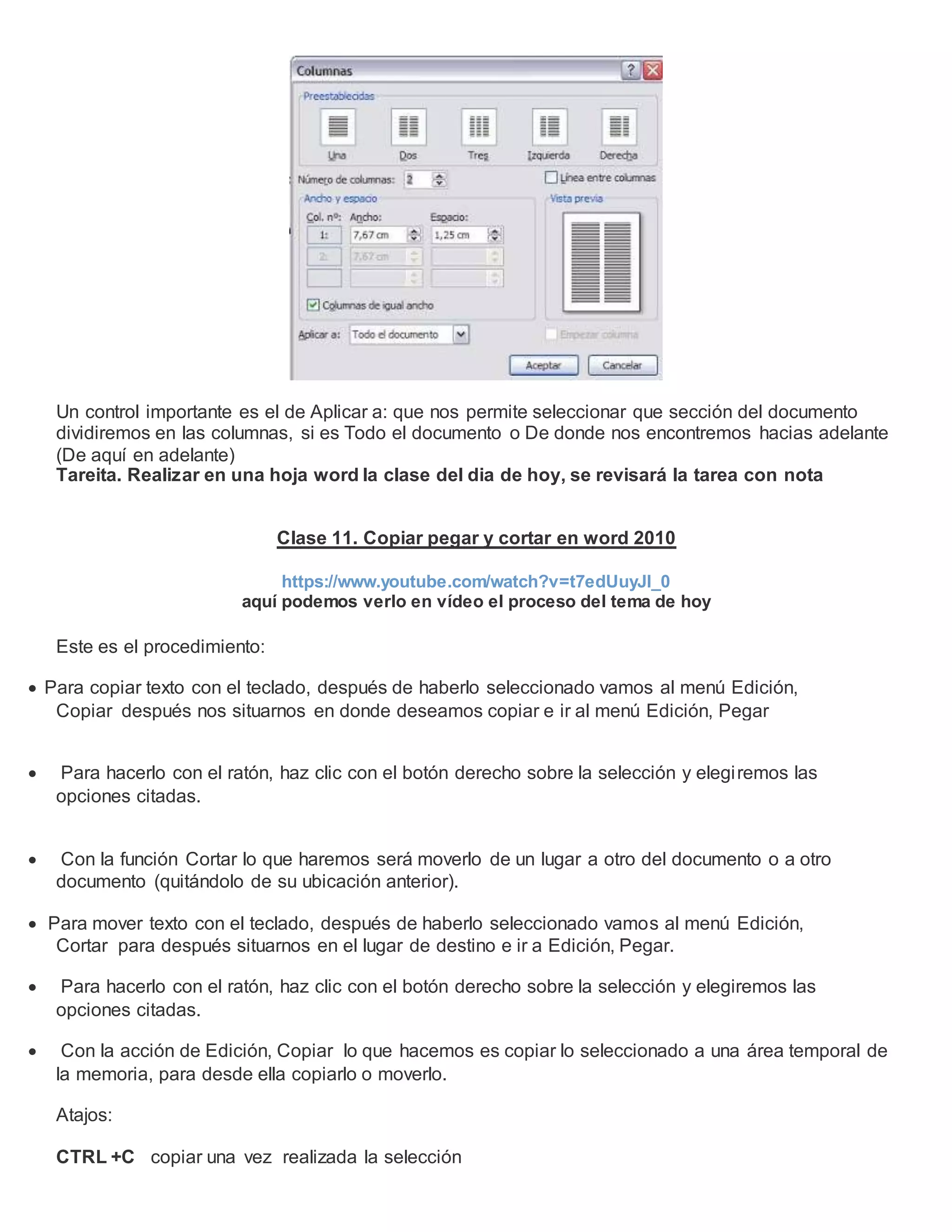 Un control importante es el de Aplicar a: que nos permite seleccionar que sección del documento
dividiremos en las columnas, si es Todo el documento o De donde nos encontremos hacias adelante
(De aquí en adelante)
Tareita. Realizar en una hoja word la clase del dia de hoy, se revisará la tarea con nota
Clase 11. Copiar pegar y cortar en word 2010
https://www.youtube.com/watch?v=t7edUuyJl_0
aquí podemos verlo en vídeo el proceso del tema de hoy
Este es el procedimiento:
 Para copiar texto con el teclado, después de haberlo seleccionado vamos al menú Edición,
Copiar después nos situarnos en donde deseamos copiar e ir al menú Edición, Pegar
 Para hacerlo con el ratón, haz clic con el botón derecho sobre la selección y elegiremos las
opciones citadas.
 Con la función Cortar lo que haremos será moverlo de un lugar a otro del documento o a otro
documento (quitándolo de su ubicación anterior).
 Para mover texto con el teclado, después de haberlo seleccionado vamos al menú Edición,
Cortar para después situarnos en el lugar de destino e ir a Edición, Pegar.
 Para hacerlo con el ratón, haz clic con el botón derecho sobre la selección y elegiremos las
opciones citadas.
 Con la acción de Edición, Copiar lo que hacemos es copiar lo seleccionado a una área temporal de
la memoria, para desde ella copiarlo o moverlo.
Atajos:
CTRL +C copiar una vez realizada la selección
 