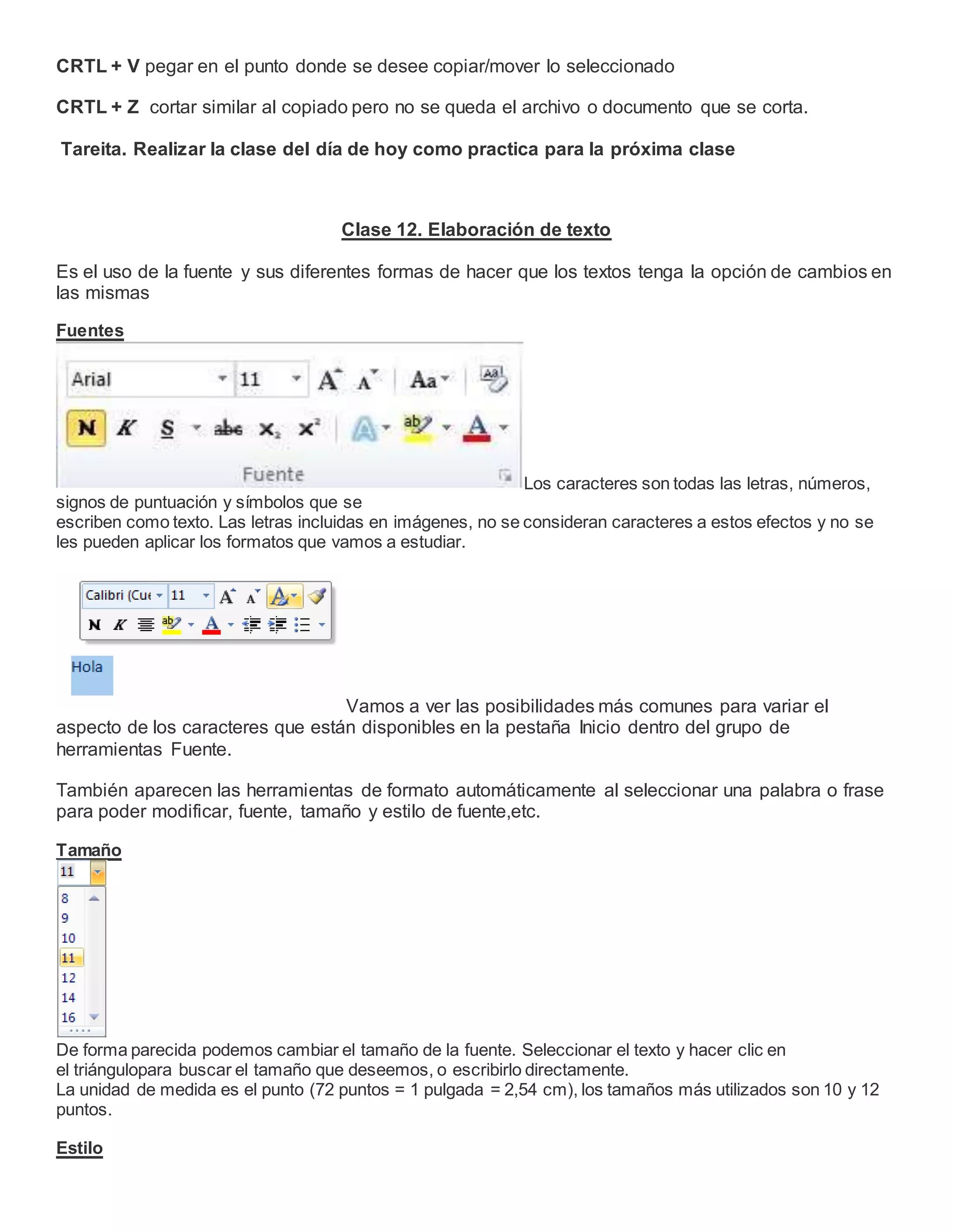 CRTL + V pegar en el punto donde se desee copiar/mover lo seleccionado
CRTL + Z cortar similar al copiado pero no se queda el archivo o documento que se corta.
Tareita. Realizar la clase del día de hoy como practica para la próxima clase
Clase 12. Elaboración de texto
Es el uso de la fuente y sus diferentes formas de hacer que los textos tenga la opción de cambios en
las mismas
Fuentes
Los caracteres son todas las letras, números,
signos de puntuación y símbolos que se
escriben como texto. Las letras incluidas en imágenes, no se consideran caracteres a estos efectos y no se
les pueden aplicar los formatos que vamos a estudiar.
Vamos a ver las posibilidades más comunes para variar el
aspecto de los caracteres que están disponibles en la pestaña Inicio dentro del grupo de
herramientas Fuente.
También aparecen las herramientas de formato automáticamente al seleccionar una palabra o frase
para poder modificar, fuente, tamaño y estilo de fuente,etc.
Tamaño
De forma parecida podemos cambiar el tamaño de la fuente. Seleccionar el texto y hacer clic en
el triángulopara buscar el tamaño que deseemos, o escribirlo directamente.
La unidad de medida es el punto (72 puntos = 1 pulgada = 2,54 cm), los tamaños más utilizados son 10 y 12
puntos.
Estilo
 