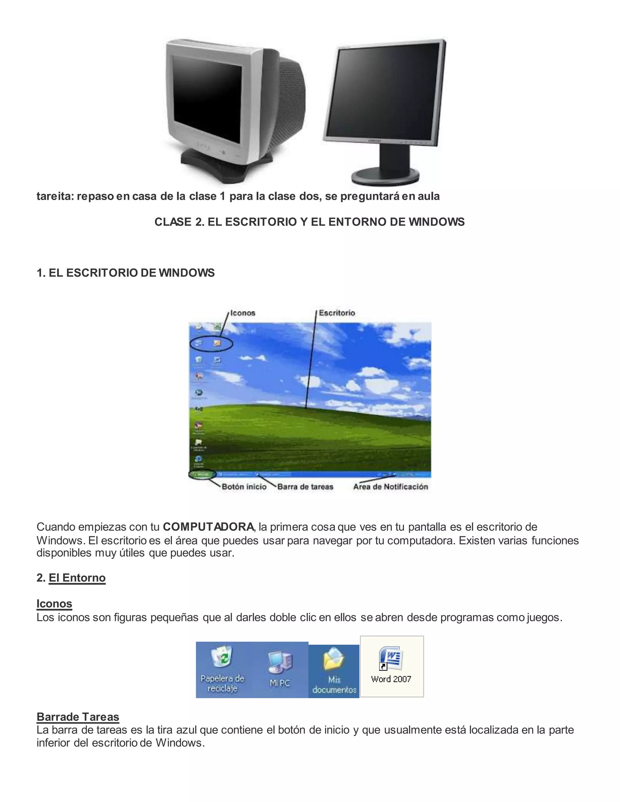 tareita: repaso en casa de la clase 1 para la clase dos, se preguntará en aula
CLASE 2. EL ESCRITORIO Y EL ENTORNO DE WINDOWS
1. EL ESCRITORIO DE WINDOWS
Cuando empiezas con tu COMPUTADORA, la primera cosa que ves en tu pantalla es el escritorio de
Windows. El escritorio es el área que puedes usar para navegar por tu computadora. Existen varias funciones
disponibles muy útiles que puedes usar.
2. El Entorno
Iconos
Los iconos son figuras pequeñas que al darles doble clic en ellos se abren desde programas como juegos.
Barrade Tareas
La barra de tareas es la tira azul que contiene el botón de inicio y que usualmente está localizada en la parte
inferior del escritorio de Windows.
 