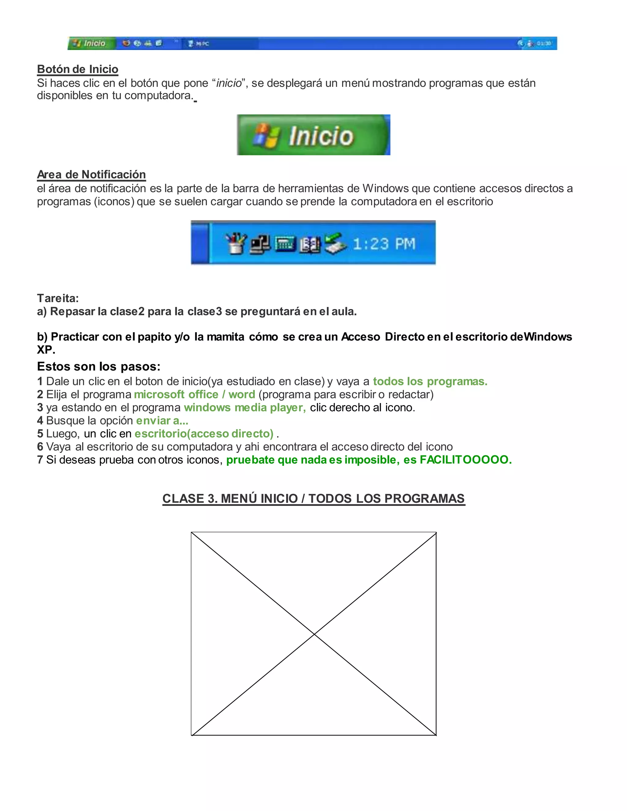 Botón de Inicio
Si haces clic en el botón que pone “inicio”, se desplegará un menú mostrando programas que están
disponibles en tu computadora.
Area de Notificación
el área de notificación es la parte de la barra de herramientas de Windows que contiene accesos directos a
programas (iconos) que se suelen cargar cuando se prende la computadora en el escritorio
Tareita:
a) Repasar la clase2 para la clase3 se preguntará en el aula.
b) Practicar con el papito y/o la mamita cómo se crea un Acceso Directo en el escritorio deWindows
XP.
Estos son los pasos:
1 Dale un clic en el boton de inicio(ya estudiado en clase) y vaya a todos los programas.
2 Elija el programa microsoft office / word (programa para escribir o redactar)
3 ya estando en el programa windows media player, clic derecho al icono.
4 Busque la opción enviar a...
5 Luego, un clic en escritorio(acceso directo) .
6 Vaya al escritorio de su computadora y ahi encontrara el acceso directo del icono
7 Si deseas prueba con otros iconos, pruebate que nada es imposible, es FACILITOOOOO.
CLASE 3. MENÚ INICIO / TODOS LOS PROGRAMAS
 