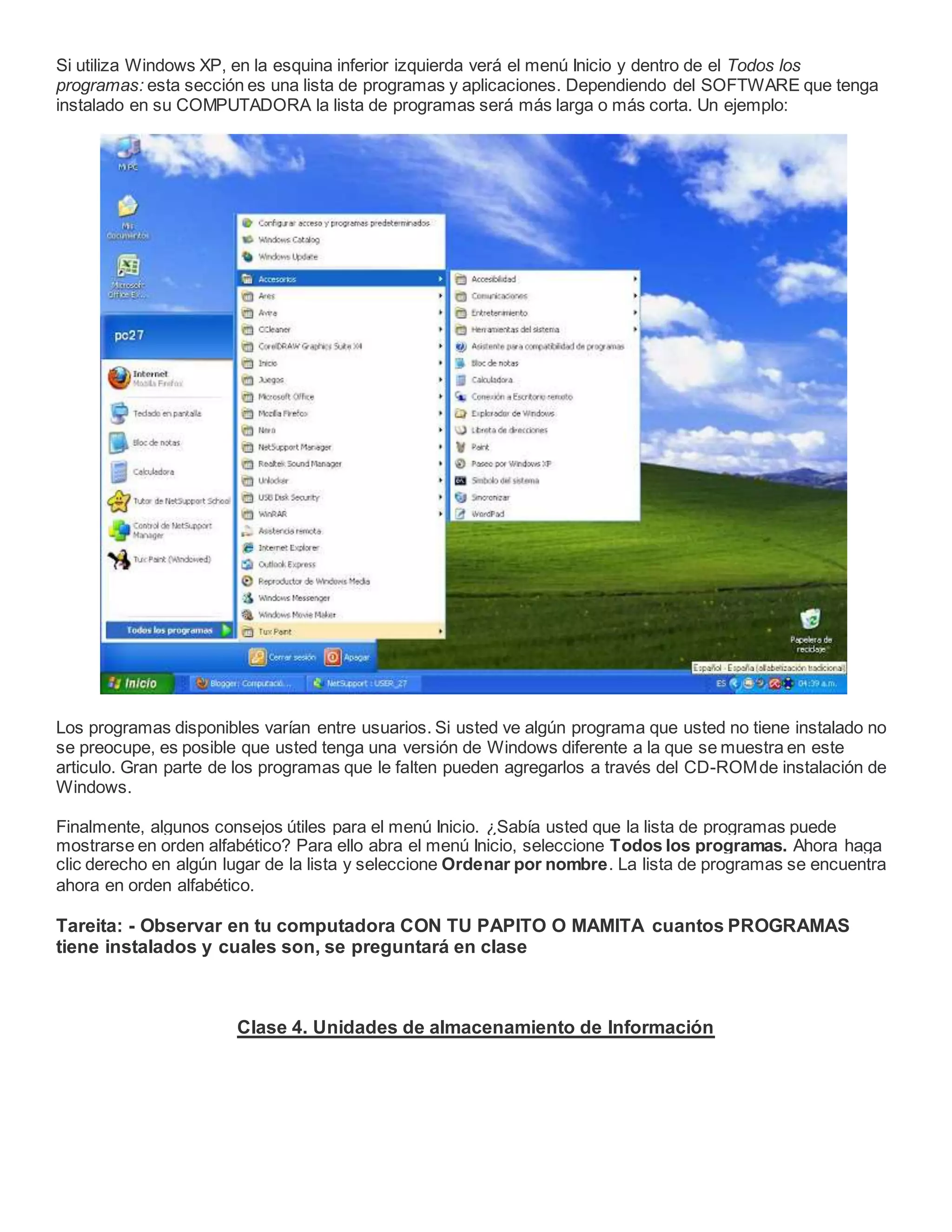 Si utiliza Windows XP, en la esquina inferior izquierda verá el menú Inicio y dentro de el Todos los
programas: esta sección es una lista de programas y aplicaciones. Dependiendo del SOFTWARE que tenga
instalado en su COMPUTADORA la lista de programas será más larga o más corta. Un ejemplo:
Los programas disponibles varían entre usuarios. Si usted ve algún programa que usted no tiene instalado no
se preocupe, es posible que usted tenga una versión de Windows diferente a la que se muestra en este
articulo. Gran parte de los programas que le falten pueden agregarlos a través del CD-ROMde instalación de
Windows.
Finalmente, algunos consejos útiles para el menú Inicio. ¿Sabía usted que la lista de programas puede
mostrarse en orden alfabético? Para ello abra el menú Inicio, seleccione Todos los programas. Ahora haga
clic derecho en algún lugar de la lista y seleccione Ordenar por nombre. La lista de programas se encuentra
ahora en orden alfabético.
Tareita: - Observar en tu computadora CON TU PAPITO O MAMITA cuantos PROGRAMAS
tiene instalados y cuales son, se preguntará en clase
Clase 4. Unidades de almacenamiento de Información
 