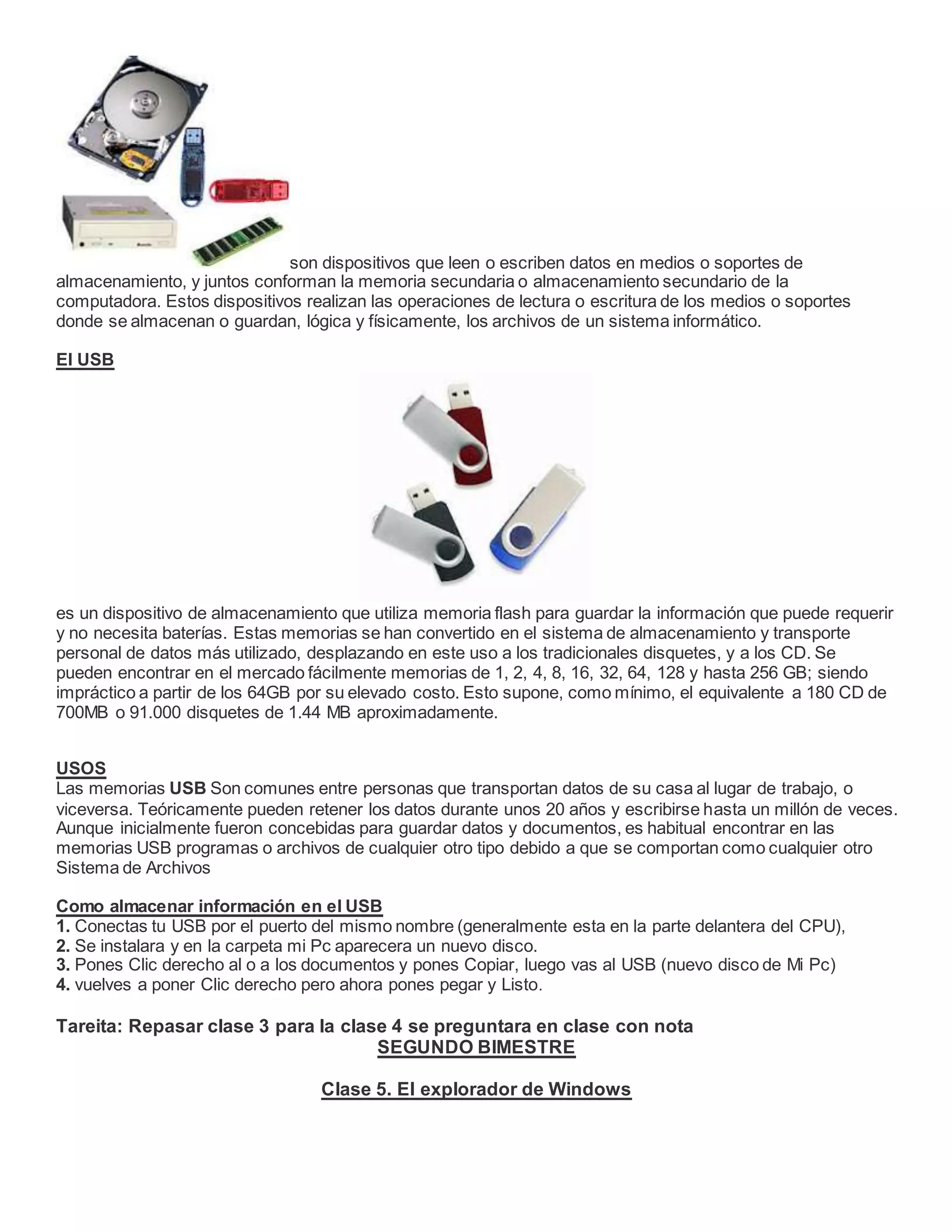 son dispositivos que leen o escriben datos en medios o soportes de
almacenamiento, y juntos conforman la memoria secundaria o almacenamiento secundario de la
computadora. Estos dispositivos realizan las operaciones de lectura o escritura de los medios o soportes
donde se almacenan o guardan, lógica y físicamente, los archivos de un sistema informático.
El USB
es un dispositivo de almacenamiento que utiliza memoria flash para guardar la información que puede requerir
y no necesita baterías. Estas memorias se han convertido en el sistema de almacenamiento y transporte
personal de datos más utilizado, desplazando en este uso a los tradicionales disquetes, y a los CD. Se
pueden encontrar en el mercado fácilmente memorias de 1, 2, 4, 8, 16, 32, 64, 128 y hasta 256 GB; siendo
impráctico a partir de los 64GB por su elevado costo. Esto supone, como mínimo, el equivalente a 180 CD de
700MB o 91.000 disquetes de 1.44 MB aproximadamente.
USOS
Las memorias USB Son comunes entre personas que transportan datos de su casa al lugar de trabajo, o
viceversa. Teóricamente pueden retener los datos durante unos 20 años y escribirse hasta un millón de veces.
Aunque inicialmente fueron concebidas para guardar datos y documentos, es habitual encontrar en las
memorias USB programas o archivos de cualquier otro tipo debido a que se comportan como cualquier otro
Sistema de Archivos
Como almacenar información en el USB
1. Conectas tu USB por el puerto del mismo nombre (generalmente esta en la parte delantera del CPU),
2. Se instalara y en la carpeta mi Pc aparecera un nuevo disco.
3. Pones Clic derecho al o a los documentos y pones Copiar, luego vas al USB (nuevo disco de Mi Pc)
4. vuelves a poner Clic derecho pero ahora pones pegar y Listo.
Tareita: Repasar clase 3 para la clase 4 se preguntara en clase con nota
SEGUNDO BIMESTRE
Clase 5. El explorador de Windows
 
