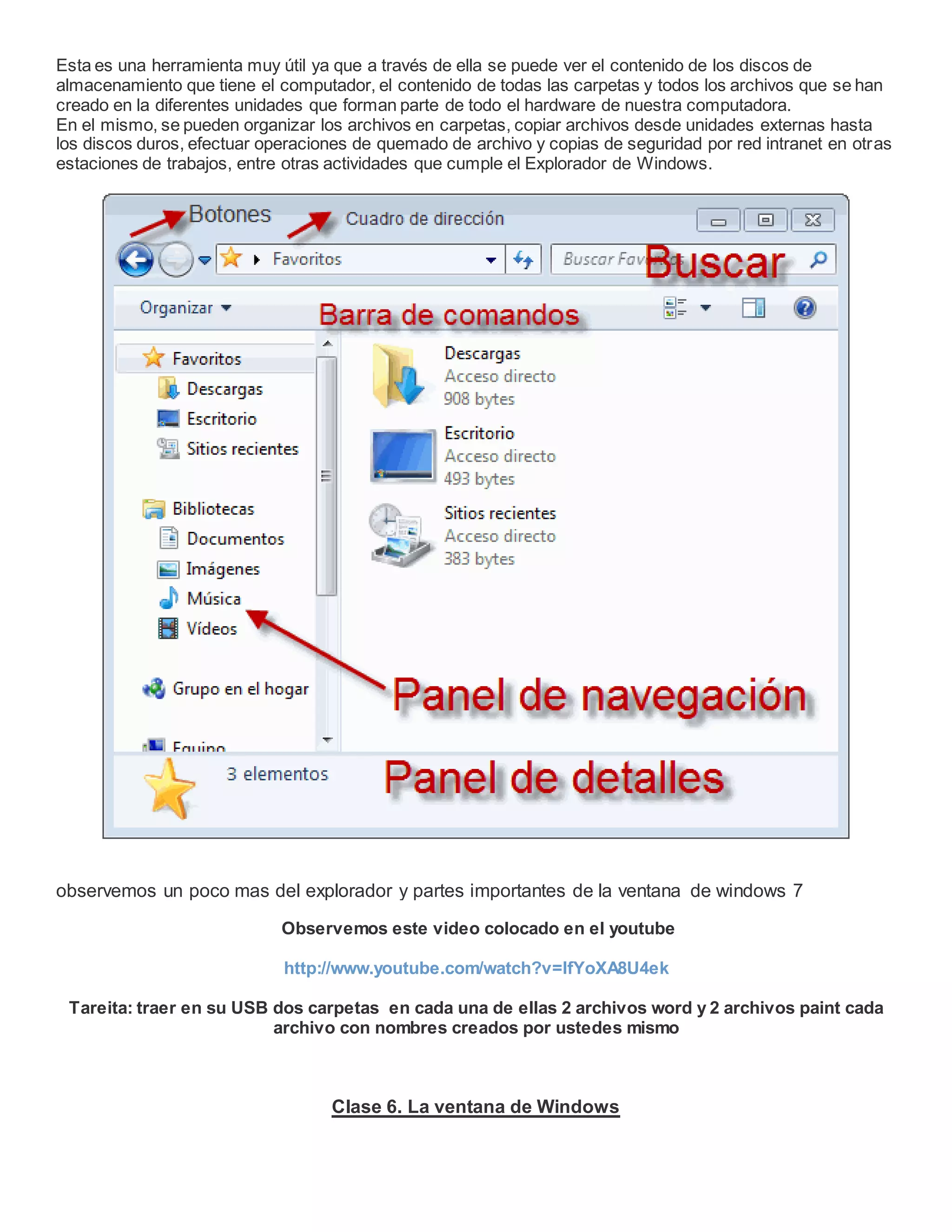 Esta es una herramienta muy útil ya que a través de ella se puede ver el contenido de los discos de
almacenamiento que tiene el computador, el contenido de todas las carpetas y todos los archivos que se han
creado en la diferentes unidades que forman parte de todo el hardware de nuestra computadora.
En el mismo, se pueden organizar los archivos en carpetas, copiar archivos desde unidades externas hasta
los discos duros, efectuar operaciones de quemado de archivo y copias de seguridad por red intranet en otras
estaciones de trabajos, entre otras actividades que cumple el Explorador de Windows.
observemos un poco mas del explorador y partes importantes de la ventana de windows 7
Observemos este video colocado en el youtube
http://www.youtube.com/watch?v=lfYoXA8U4ek
Tareita: traer en su USB dos carpetas en cada una de ellas 2 archivos word y 2 archivos paint cada
archivo con nombres creados por ustedes mismo
Clase 6. La ventana de Windows
 