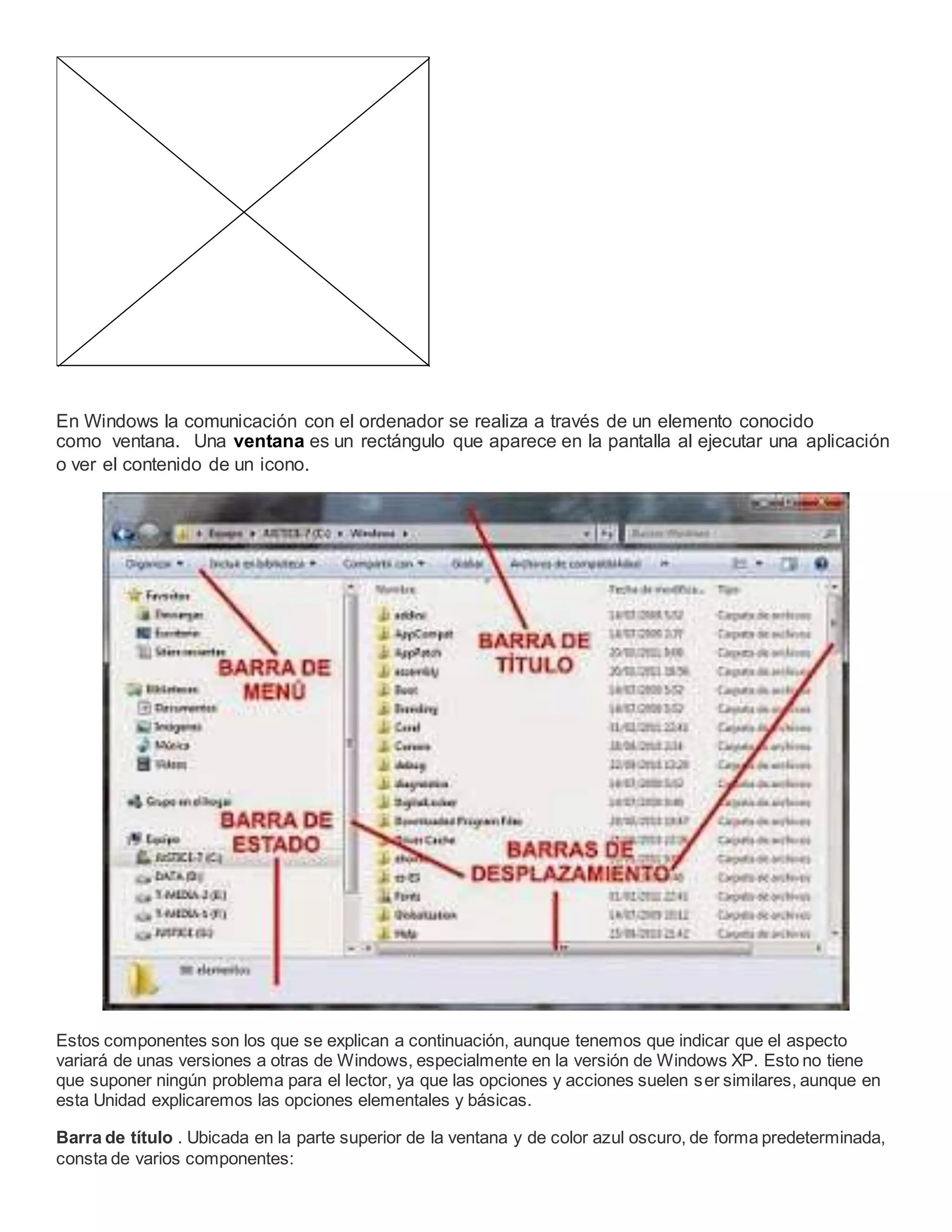 En Windows la comunicación con el ordenador se realiza a través de un elemento conocido
como ventana. Una ventana es un rectángulo que aparece en la pantalla al ejecutar una aplicación
o ver el contenido de un icono.
Estos componentes son los que se explican a continuación, aunque tenemos que indicar que el aspecto
variará de unas versiones a otras de Windows, especialmente en la versión de Windows XP. Esto no tiene
que suponer ningún problema para el lector, ya que las opciones y acciones suelen ser similares, aunque en
esta Unidad explicaremos las opciones elementales y básicas.
Barra de título . Ubicada en la parte superior de la ventana y de color azul oscuro, de forma predeterminada,
consta de varios componentes:
 