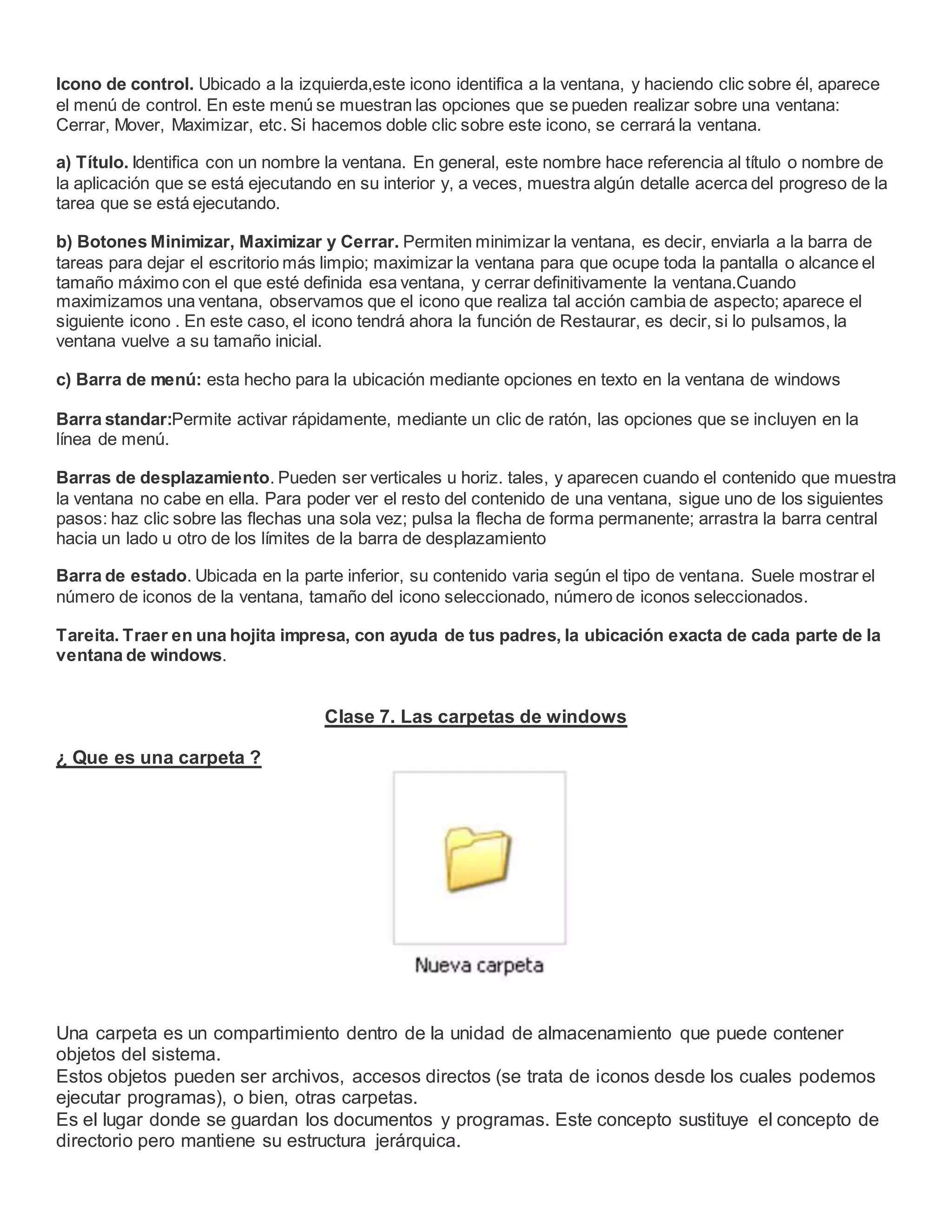Icono de control. Ubicado a la izquierda,este icono identifica a la ventana, y haciendo clic sobre él, aparece
el menú de control. En este menú se muestran las opciones que se pueden realizar sobre una ventana:
Cerrar, Mover, Maximizar, etc. Si hacemos doble clic sobre este icono, se cerrará la ventana.
a) Título. Identifica con un nombre la ventana. En general, este nombre hace referencia al título o nombre de
la aplicación que se está ejecutando en su interior y, a veces, muestra algún detalle acerca del progreso de la
tarea que se está ejecutando.
b) Botones Minimizar, Maximizar y Cerrar. Permiten minimizar la ventana, es decir, enviarla a la barra de
tareas para dejar el escritorio más limpio; maximizar la ventana para que ocupe toda la pantalla o alcance el
tamaño máximo con el que esté definida esa ventana, y cerrar definitivamente la ventana.Cuando
maximizamos una ventana, observamos que el icono que realiza tal acción cambia de aspecto; aparece el
siguiente icono . En este caso, el icono tendrá ahora la función de Restaurar, es decir, si lo pulsamos, la
ventana vuelve a su tamaño inicial.
c) Barra de menú: esta hecho para la ubicación mediante opciones en texto en la ventana de windows
Barra standar:Permite activar rápidamente, mediante un clic de ratón, las opciones que se incluyen en la
línea de menú.
Barras de desplazamiento. Pueden ser verticales u horiz. tales, y aparecen cuando el contenido que muestra
la ventana no cabe en ella. Para poder ver el resto del contenido de una ventana, sigue uno de los siguientes
pasos: haz clic sobre las flechas una sola vez; pulsa la flecha de forma permanente; arrastra la barra central
hacia un lado u otro de los límites de la barra de desplazamiento
Barra de estado. Ubicada en la parte inferior, su contenido varia según el tipo de ventana. Suele mostrar el
número de iconos de la ventana, tamaño del icono seleccionado, número de iconos seleccionados.
Tareita. Traer en una hojita impresa, con ayuda de tus padres, la ubicación exacta de cada parte de la
ventana de windows.
Clase 7. Las carpetas de windows
¿ Que es una carpeta ?
Una carpeta es un compartimiento dentro de la unidad de almacenamiento que puede contener
objetos del sistema.
Estos objetos pueden ser archivos, accesos directos (se trata de iconos desde los cuales podemos
ejecutar programas), o bien, otras carpetas.
Es el lugar donde se guardan los documentos y programas. Este concepto sustituye el concepto de
directorio pero mantiene su estructura jerárquica.
 