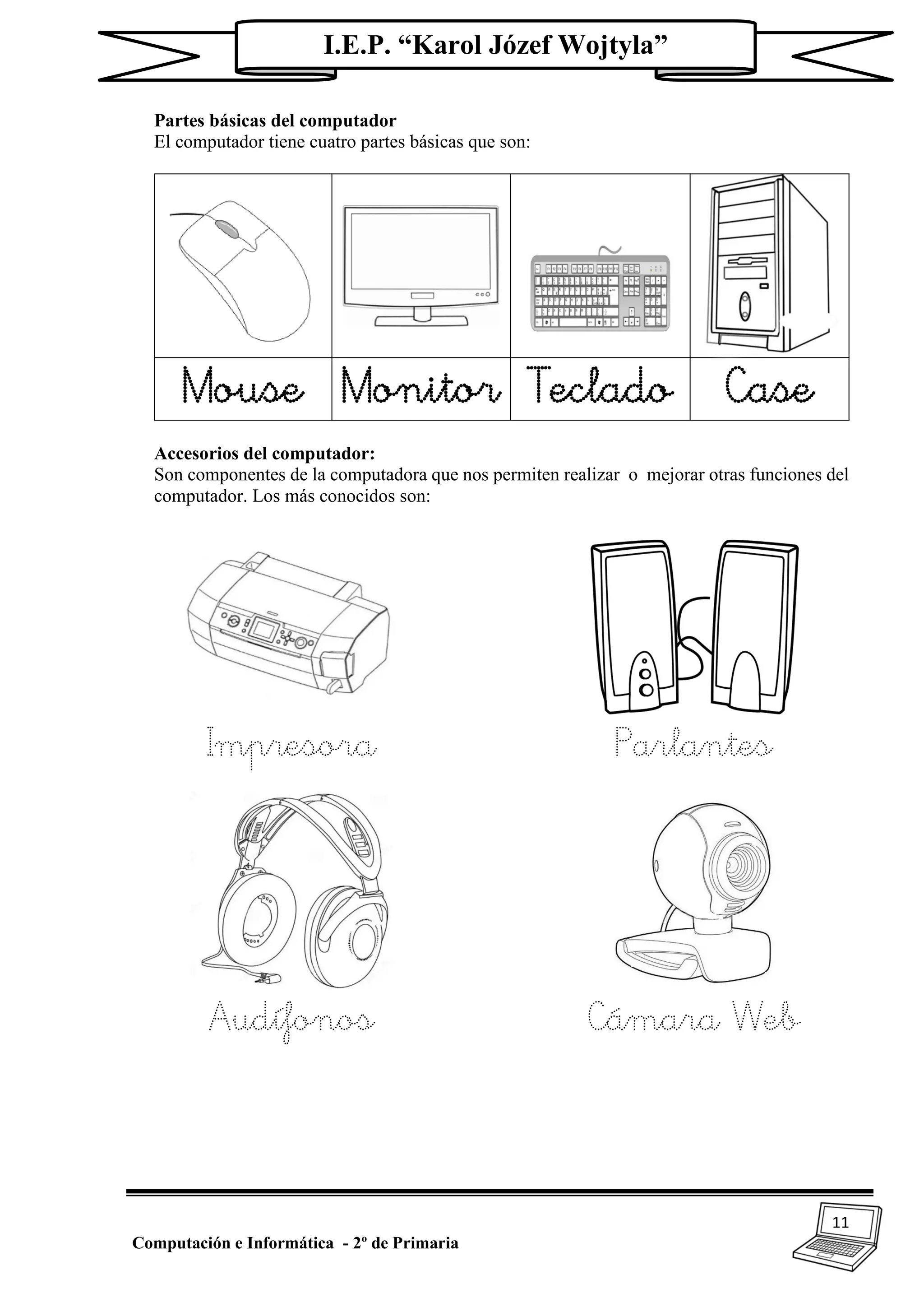 11
Computación e Informática - 2º de Primaria
I.E.P. “Karol Józef Wojtyla”
Partes básicas del computador
El computador tiene cuatro partes básicas que son:
Mouse Monitor Teclado Case
Accesorios del computador:
Son componentes de la computadora que nos permiten realizar o mejorar otras funciones del
computador. Los más conocidos son:
Impresora Parlantes
Audífonos Cámara Web
 