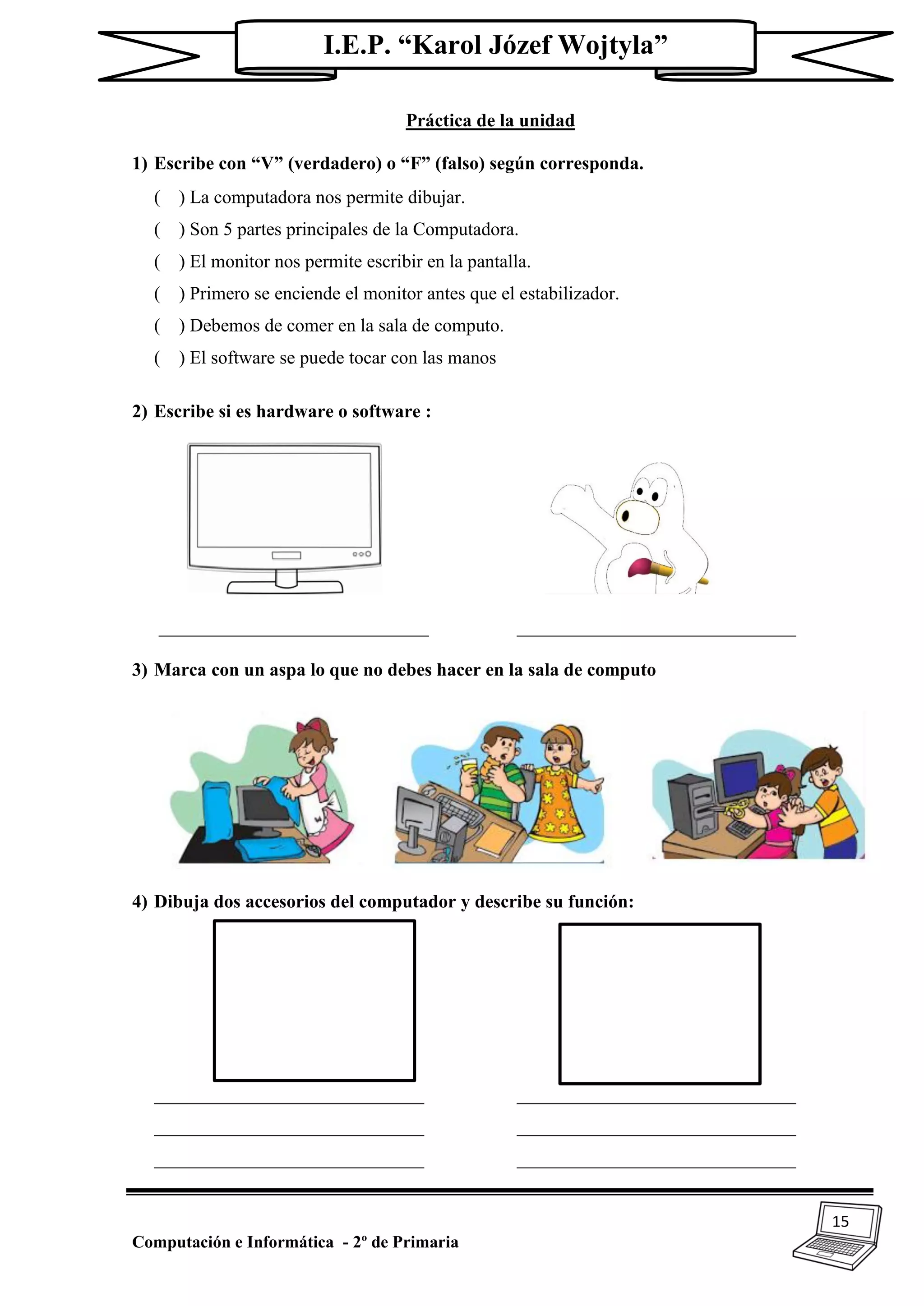 15
Computación e Informática - 2º de Primaria
I.E.P. “Karol Józef Wojtyla”
Práctica de la unidad
1) Escribe con “V” (verdadero) o “F” (falso) según corresponda.
( ) La computadora nos permite dibujar.
( ) Son 5 partes principales de la Computadora.
( ) El monitor nos permite escribir en la pantalla.
( ) Primero se enciende el monitor antes que el estabilizador.
( ) Debemos de comer en la sala de computo.
( ) El software se puede tocar con las manos
2) Escribe si es hardware o software :
_____________________________ ______________________________
3) Marca con un aspa lo que no debes hacer en la sala de computo
4) Dibuja dos accesorios del computador y describe su función:
_____________________________ ______________________________
_____________________________ ______________________________
_____________________________ ______________________________
 