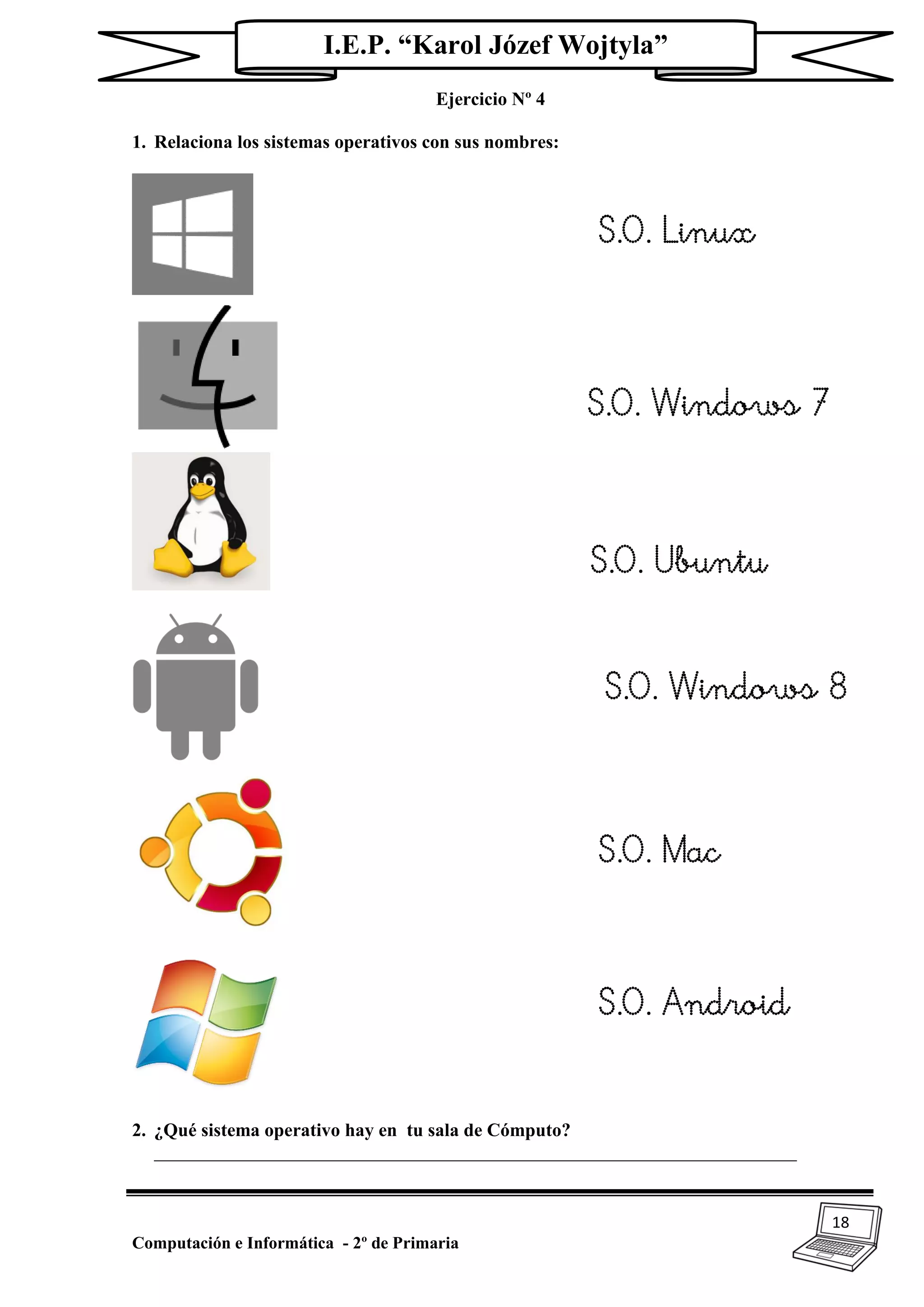 18
Computación e Informática - 2º de Primaria
I.E.P. “Karol Józef Wojtyla”
Ejercicio Nº 4
1. Relaciona los sistemas operativos con sus nombres:
2. ¿Qué sistema operativo hay en tu sala de Cómputo?
_____________________________________________________________________
S.O. Linux
S.O. Windows 7
7
S.O. Ubuntu
S.O. Windows 8
S.O. Mac
S.O. Android
 