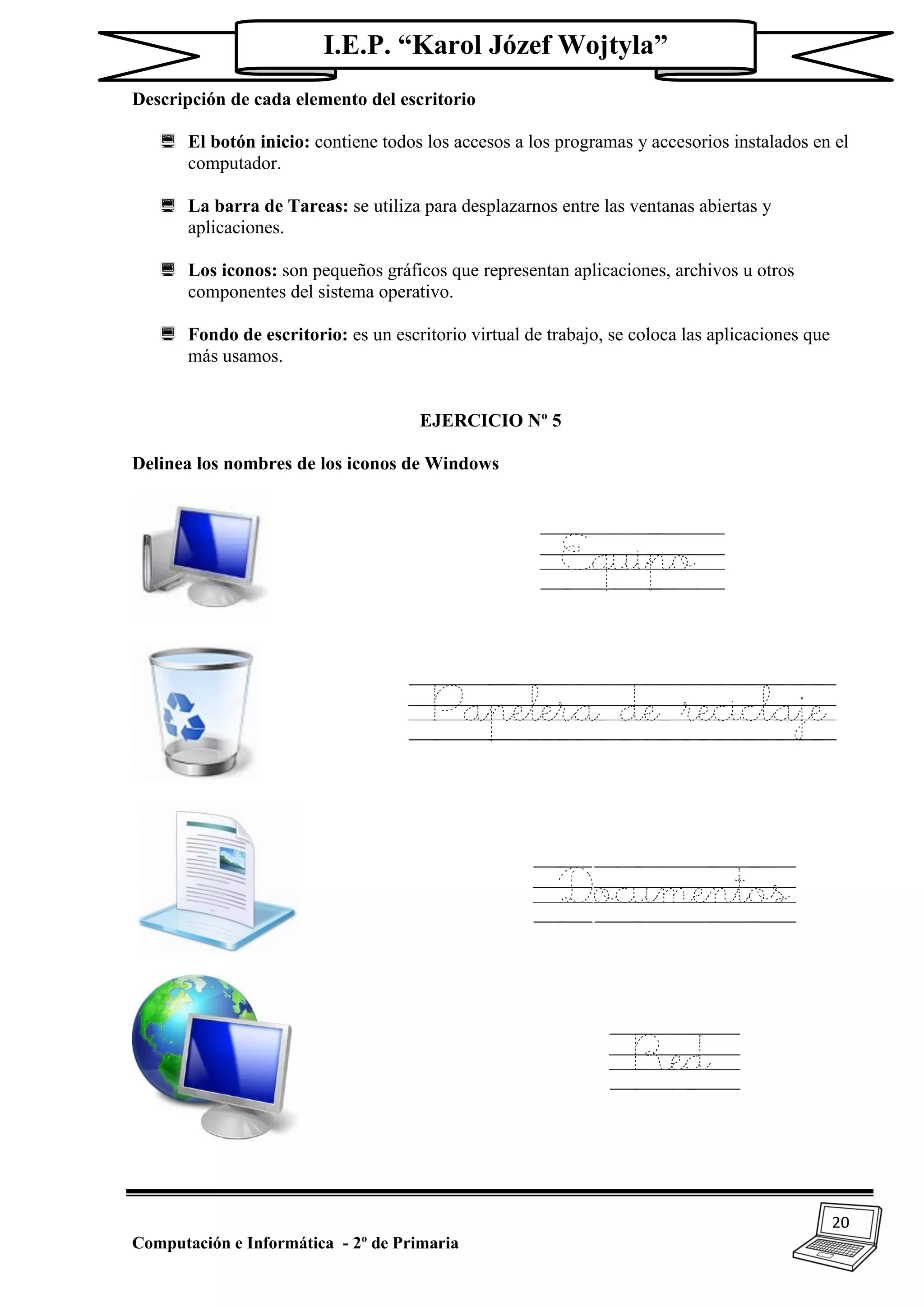 20
Computación e Informática - 2º de Primaria
I.E.P. “Karol Józef Wojtyla”
Descripción de cada elemento del escritorio
 El botón inicio: contiene todos los accesos a los programas y accesorios instalados en el
computador.
 La barra de Tareas: se utiliza para desplazarnos entre las ventanas abiertas y
aplicaciones.
 Los iconos: son pequeños gráficos que representan aplicaciones, archivos u otros
componentes del sistema operativo.
 Fondo de escritorio: es un escritorio virtual de trabajo, se coloca las aplicaciones que
más usamos.
EJERCICIO Nº 5
Delinea los nombres de los iconos de Windows
Equipo
Papelera de reciclaje
Documentos
Red
 