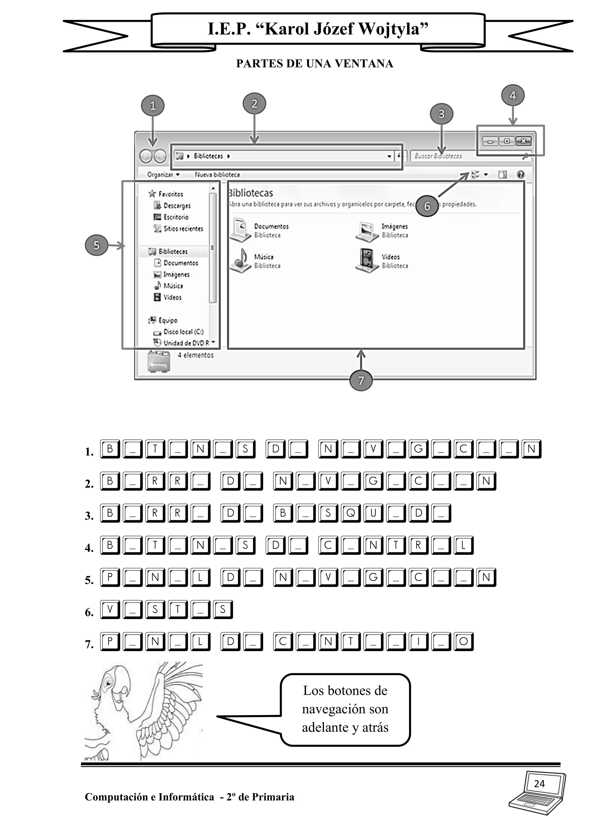 24
Computación e Informática - 2º de Primaria
I.E.P. “Karol Józef Wojtyla”
PARTES DE UNA VENTANA
1. B_T_N_S D_ N_V_G_C__N
2. B_RR_ D_ N_V_G_C__N
3. B_RR_ D_ B_SQU_D_
4. B_T_N_S D_ C_NTR_L
5. P_N_L D_ N_V_G_C__N
6. V_ST_S
7. P_N_L D_ C_NT__I_O
Los botones de
navegación son
adelante y atrás
 