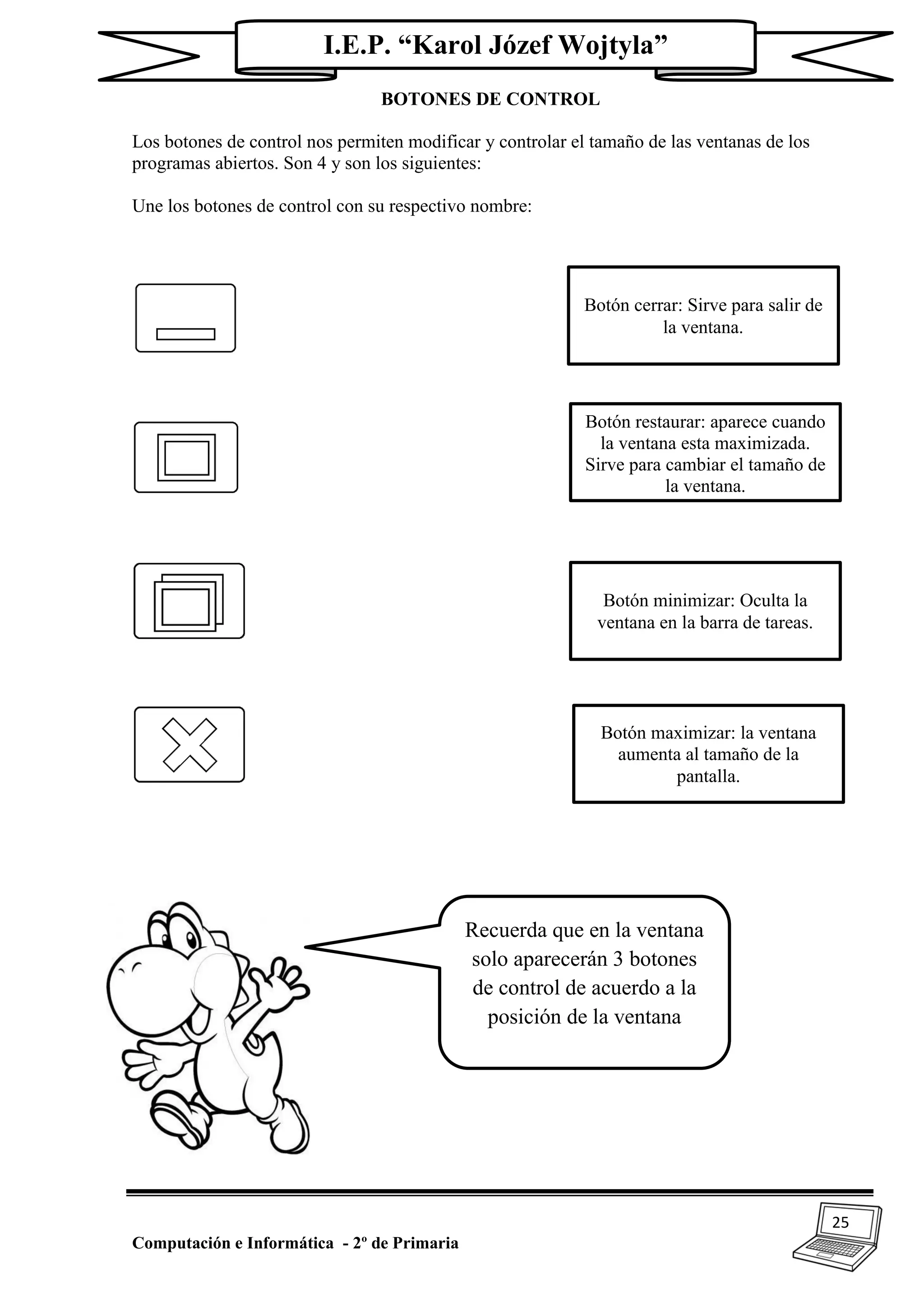 25
Computación e Informática - 2º de Primaria
I.E.P. “Karol Józef Wojtyla”
BOTONES DE CONTROL
Los botones de control nos permiten modificar y controlar el tamaño de las ventanas de los
programas abiertos. Son 4 y son los siguientes:
Une los botones de control con su respectivo nombre:
Botón cerrar: Sirve para salir de
la ventana.
Botón restaurar: aparece cuando
la ventana esta maximizada.
Sirve para cambiar el tamaño de
la ventana.
Botón minimizar: Oculta la
ventana en la barra de tareas.
Botón maximizar: la ventana
aumenta al tamaño de la
pantalla.
Recuerda que en la ventana
solo aparecerán 3 botones
de control de acuerdo a la
posición de la ventana
 