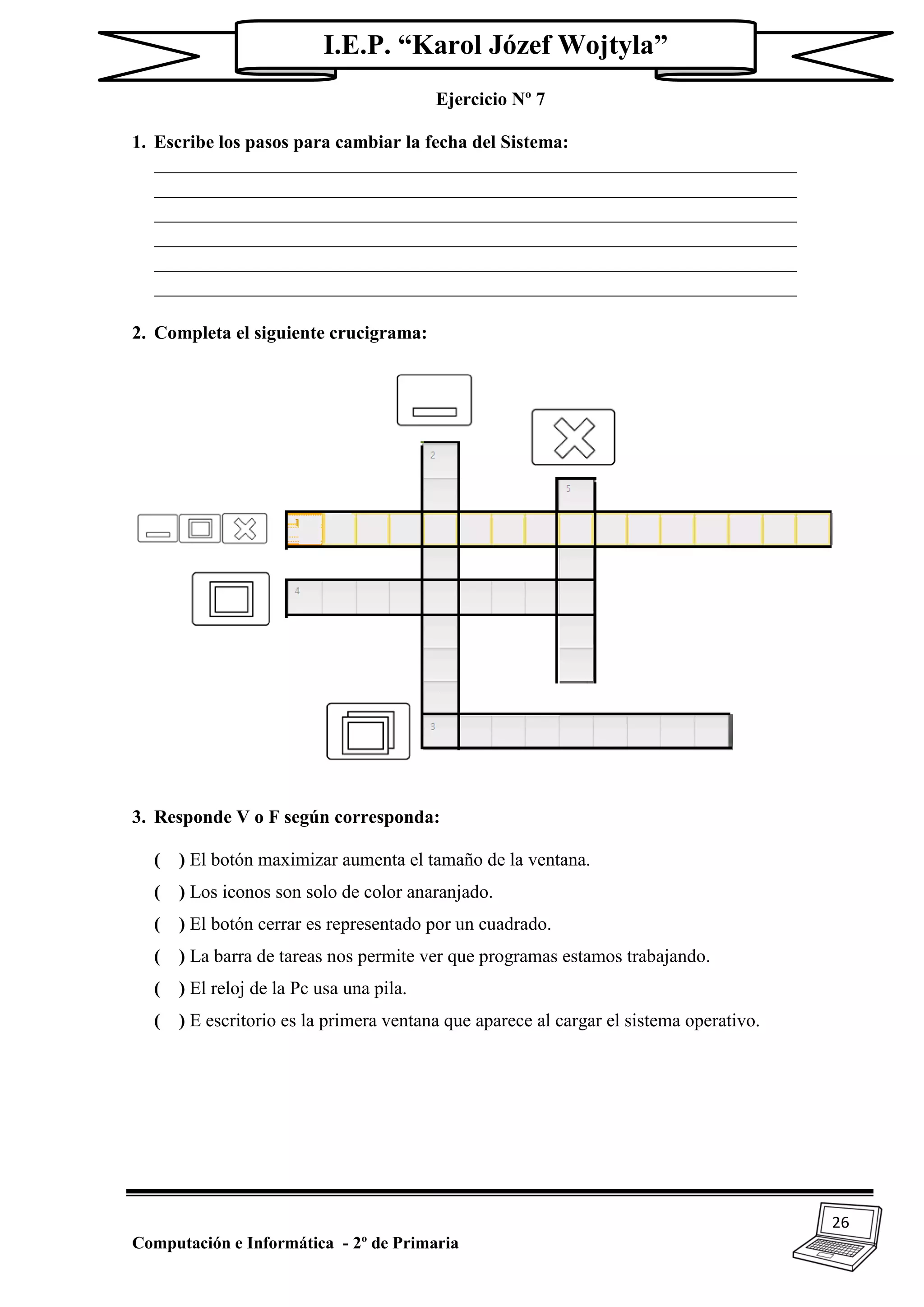 26
Computación e Informática - 2º de Primaria
I.E.P. “Karol Józef Wojtyla”
Ejercicio Nº 7
1. Escribe los pasos para cambiar la fecha del Sistema:
_____________________________________________________________________
_____________________________________________________________________
_____________________________________________________________________
_____________________________________________________________________
_____________________________________________________________________
_____________________________________________________________________
2. Completa el siguiente crucigrama:
3. Responde V o F según corresponda:
( ) El botón maximizar aumenta el tamaño de la ventana.
( ) Los iconos son solo de color anaranjado.
( ) El botón cerrar es representado por un cuadrado.
( ) La barra de tareas nos permite ver que programas estamos trabajando.
( ) El reloj de la Pc usa una pila.
( ) E escritorio es la primera ventana que aparece al cargar el sistema operativo.
 