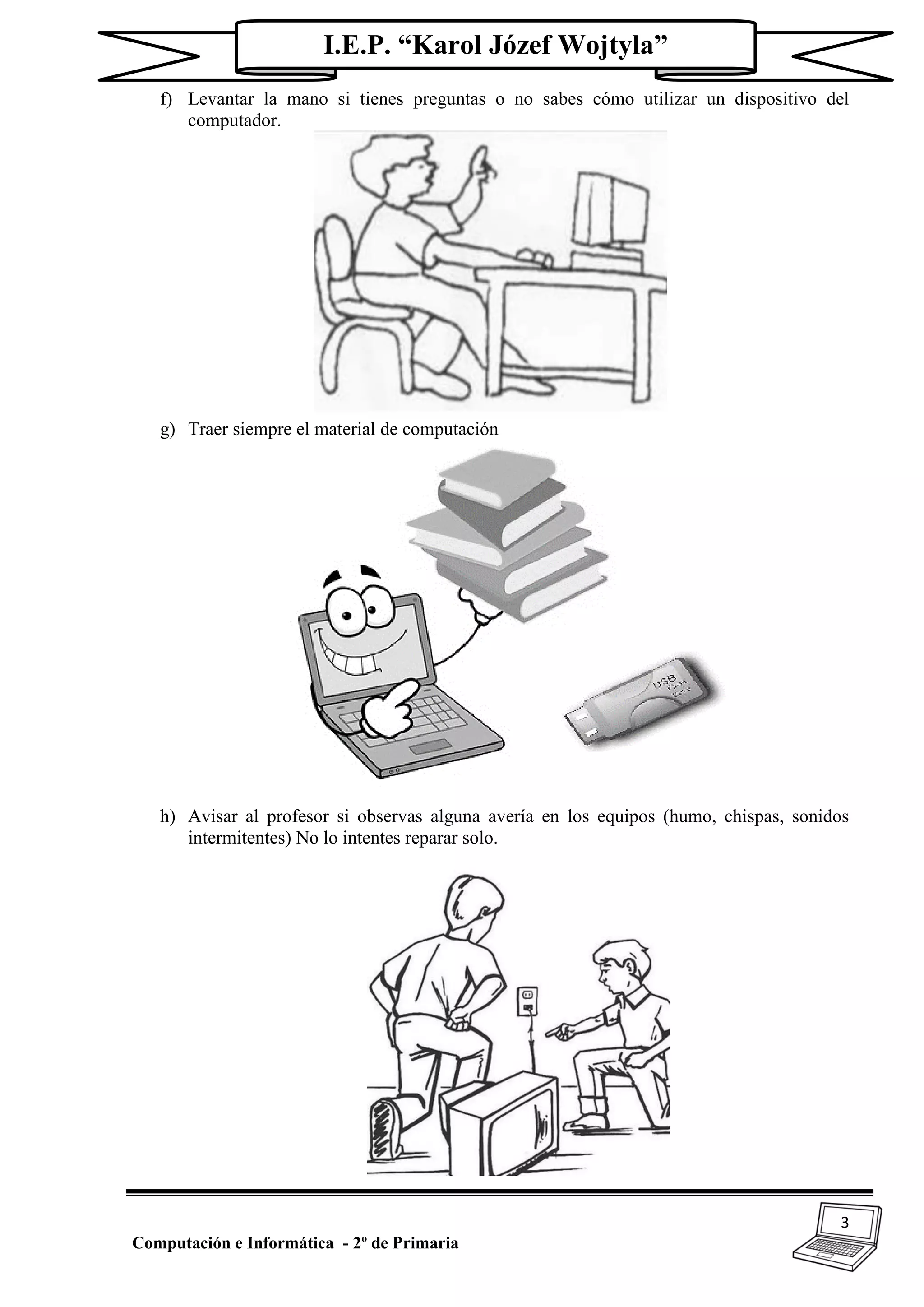 3
Computación e Informática - 2º de Primaria
I.E.P. “Karol Józef Wojtyla”
f) Levantar la mano si tienes preguntas o no sabes cómo utilizar un dispositivo del
computador.
g) Traer siempre el material de computación
h) Avisar al profesor si observas alguna avería en los equipos (humo, chispas, sonidos
intermitentes) No lo intentes reparar solo.
 