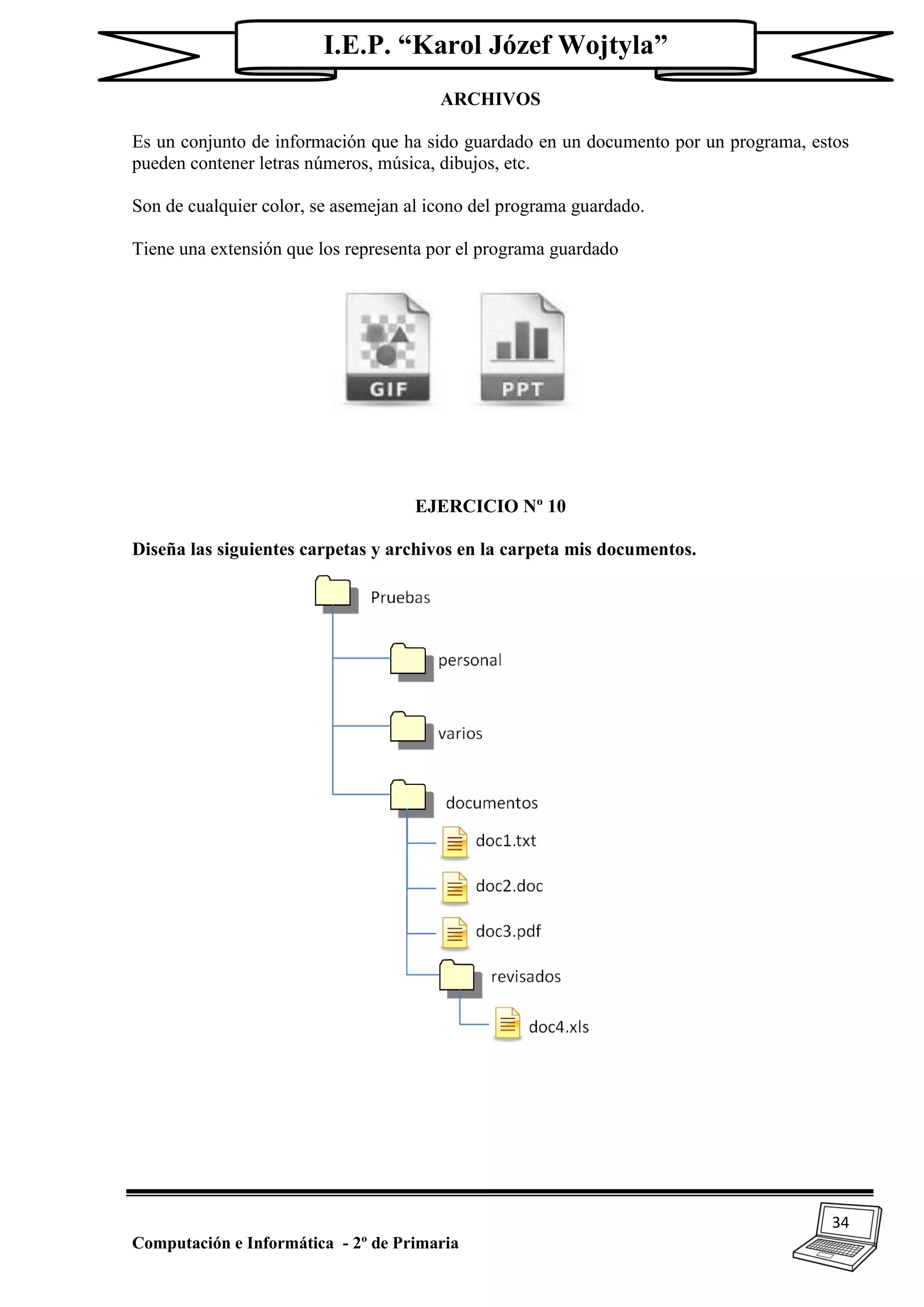 34
Computación e Informática - 2º de Primaria
I.E.P. “Karol Józef Wojtyla”
ARCHIVOS
Es un conjunto de información que ha sido guardado en un documento por un programa, estos
pueden contener letras números, música, dibujos, etc.
Son de cualquier color, se asemejan al icono del programa guardado.
Tiene una extensión que los representa por el programa guardado
EJERCICIO Nº 10
Diseña las siguientes carpetas y archivos en la carpeta mis documentos.
 