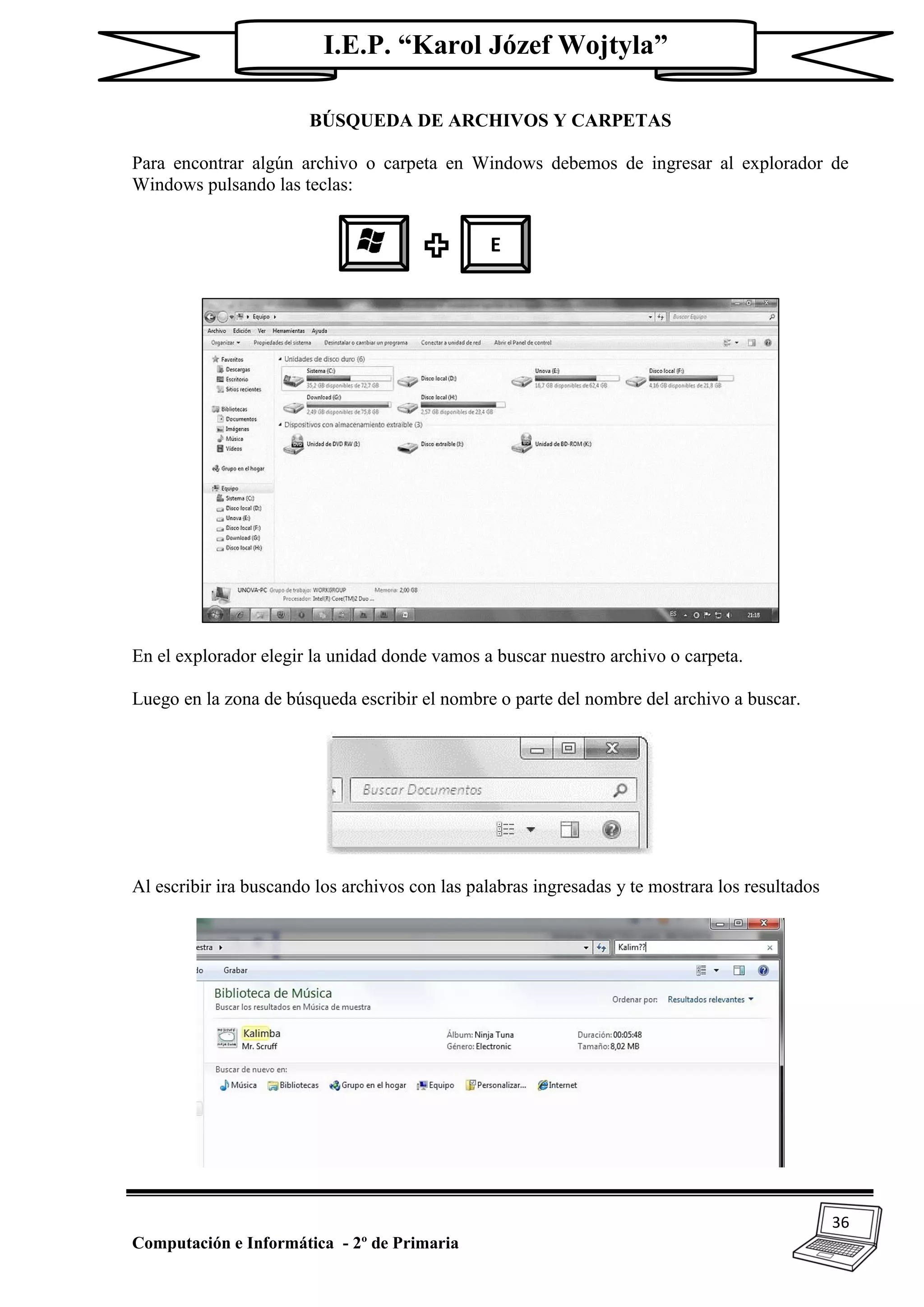 36
Computación e Informática - 2º de Primaria
I.E.P. “Karol Józef Wojtyla”
BÚSQUEDA DE ARCHIVOS Y CARPETAS
Para encontrar algún archivo o carpeta en Windows debemos de ingresar al explorador de
Windows pulsando las teclas:
En el explorador elegir la unidad donde vamos a buscar nuestro archivo o carpeta.
Luego en la zona de búsqueda escribir el nombre o parte del nombre del archivo a buscar.
Al escribir ira buscando los archivos con las palabras ingresadas y te mostrara los resultados
E
 