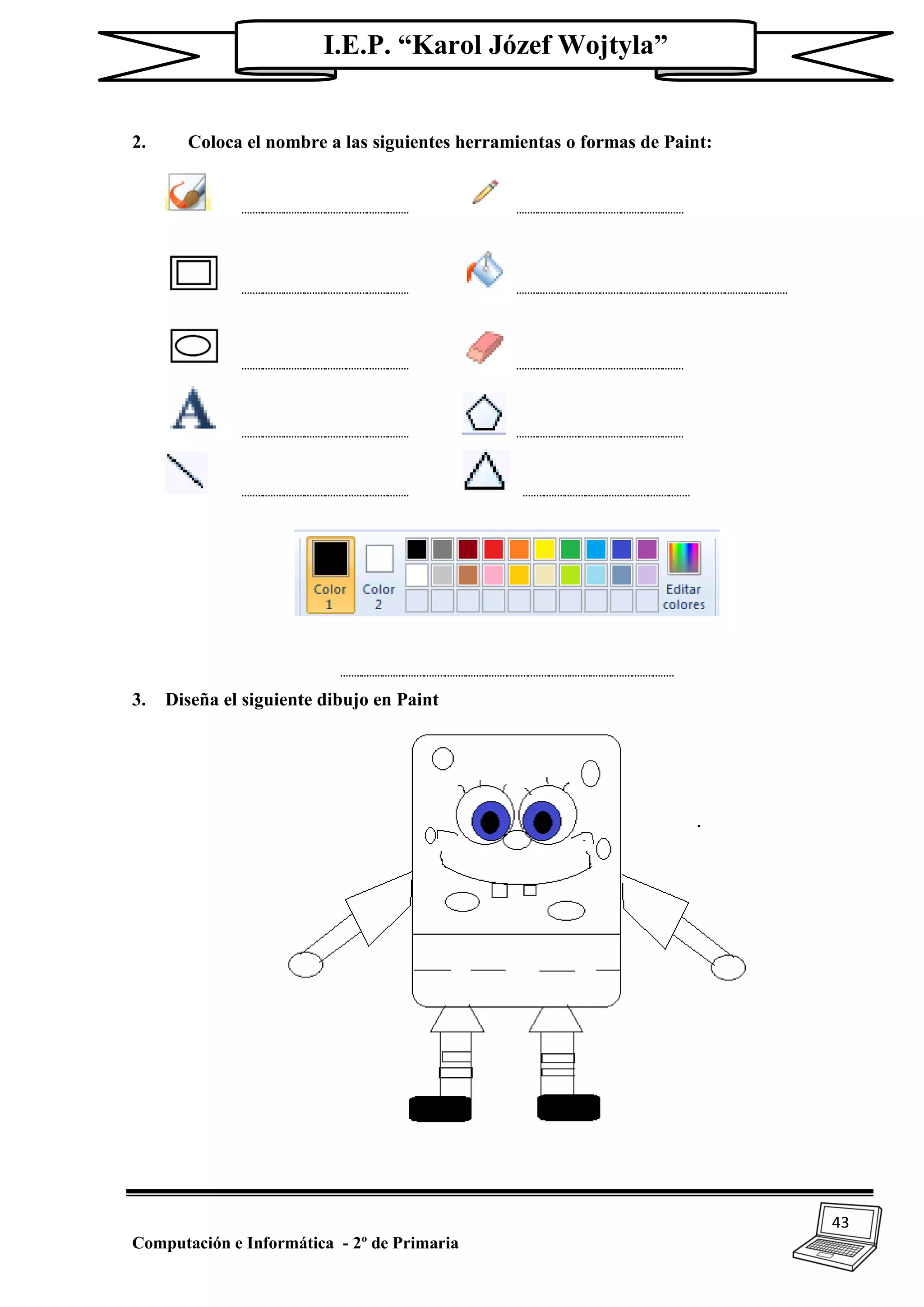 43
Computación e Informática - 2º de Primaria
I.E.P. “Karol Józef Wojtyla”
2. Coloca el nombre a las siguientes herramientas o formas de Paint:
________ ________
________ _____________
________ ________
________ ________
________ ________
________________
3. Diseña el siguiente dibujo en Paint
 