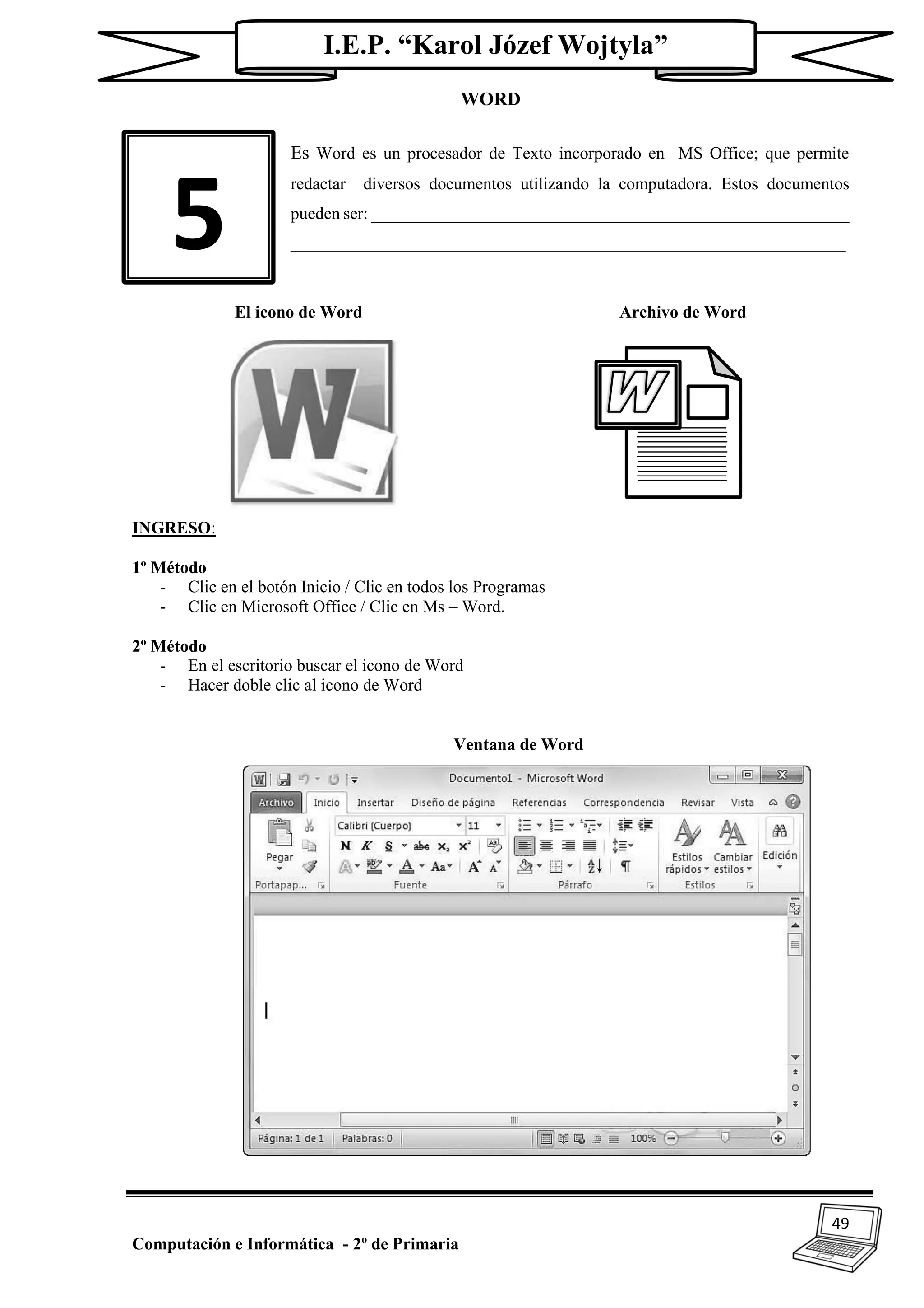 49
Computación e Informática - 2º de Primaria
I.E.P. “Karol Józef Wojtyla”
WORD
Es Word es un procesador de Texto incorporado en MS Office; que permite
redactar diversos documentos utilizando la computadora. Estos documentos
pueden ser: ________________________________________________________
_________________________________________________________________
El icono de Word Archivo de Word
INGRESO:
1º Método
- Clic en el botón Inicio / Clic en todos los Programas
- Clic en Microsoft Office / Clic en Ms – Word.
2º Método
- En el escritorio buscar el icono de Word
- Hacer doble clic al icono de Word
Ventana de Word
5
 