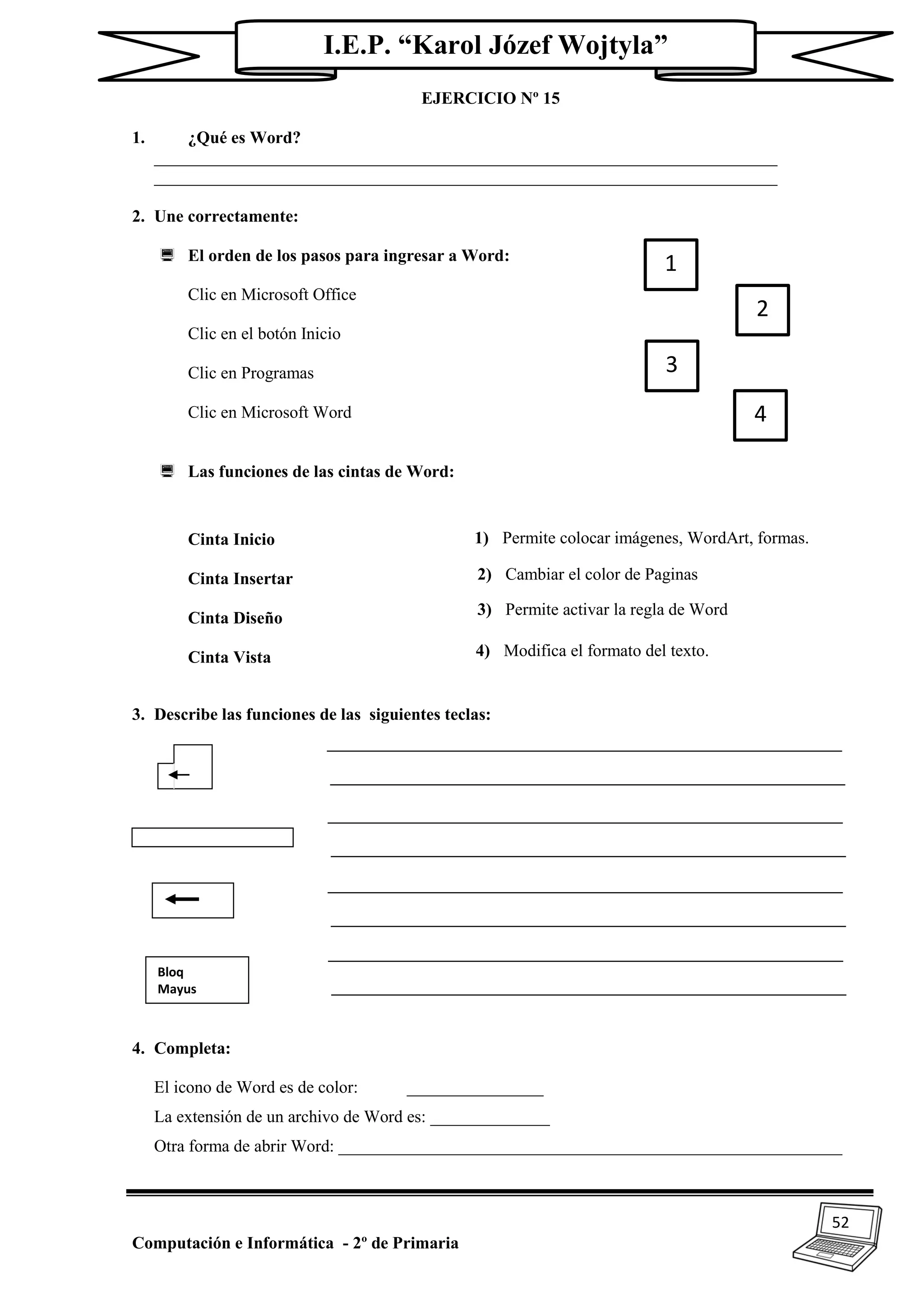 52
Computación e Informática - 2º de Primaria
I.E.P. “Karol Józef Wojtyla”
EJERCICIO Nº 15
1. ¿Qué es Word?
_________________________________________________________________________
_________________________________________________________________________
2. Une correctamente:
 El orden de los pasos para ingresar a Word:
Clic en Microsoft Office
Clic en el botón Inicio
Clic en Programas
Clic en Microsoft Word
 Las funciones de las cintas de Word:
Cinta Inicio
Cinta Insertar
Cinta Diseño
Cinta Vista
3. Describe las funciones de las siguientes teclas:
4. Completa:
El icono de Word es de color: ________________
La extensión de un archivo de Word es: ______________
Otra forma de abrir Word: ___________________________________________________________
1
2
3
4
2) Cambiar el color de Paginas
3) Permite activar la regla de Word
4) Modifica el formato del texto.
1) Permite colocar imágenes, WordArt, formas.
Bloq
Mayus
 