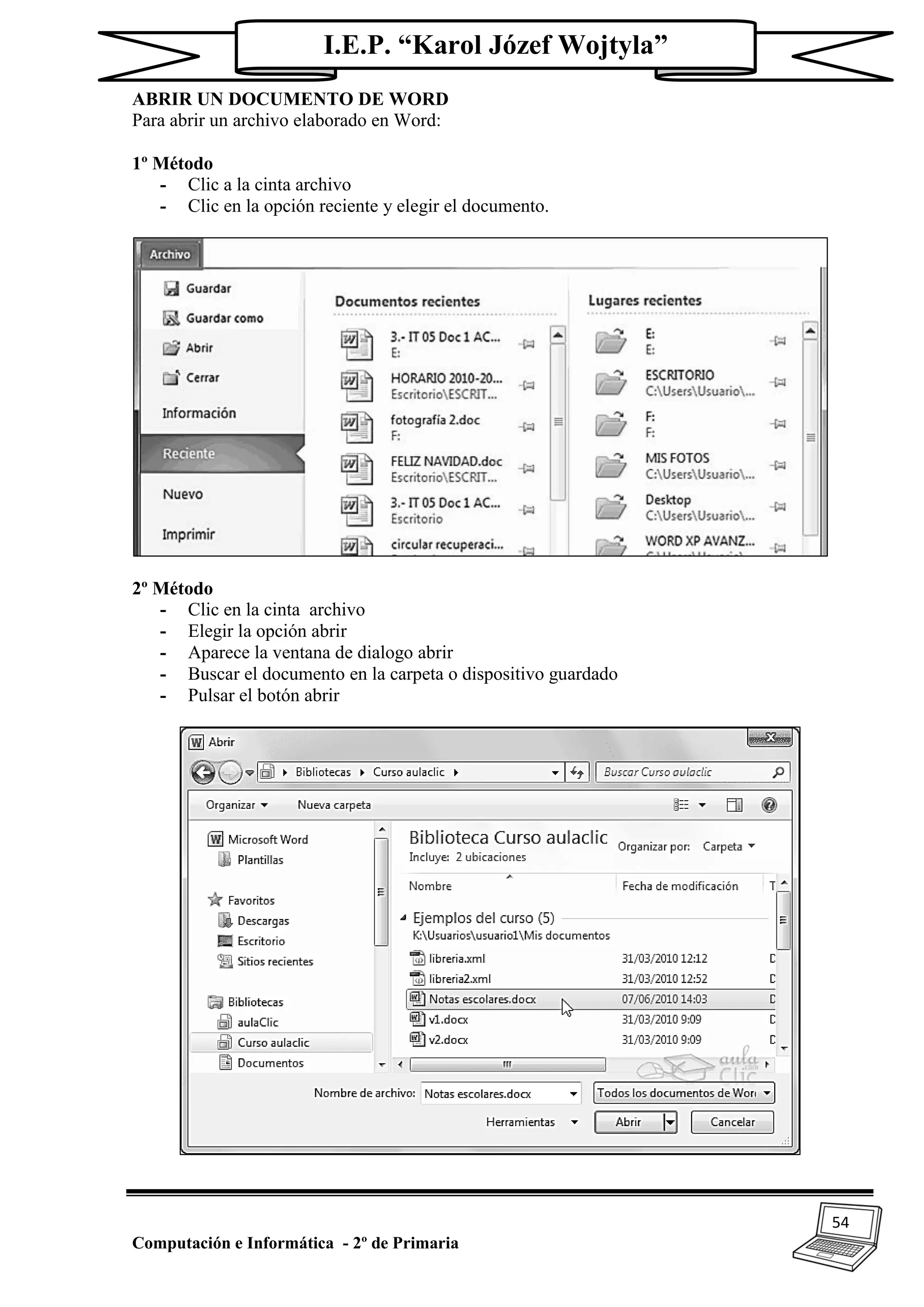 54
Computación e Informática - 2º de Primaria
I.E.P. “Karol Józef Wojtyla”
ABRIR UN DOCUMENTO DE WORD
Para abrir un archivo elaborado en Word:
1º Método
- Clic a la cinta archivo
- Clic en la opción reciente y elegir el documento.
2º Método
- Clic en la cinta archivo
- Elegir la opción abrir
- Aparece la ventana de dialogo abrir
- Buscar el documento en la carpeta o dispositivo guardado
- Pulsar el botón abrir
 
