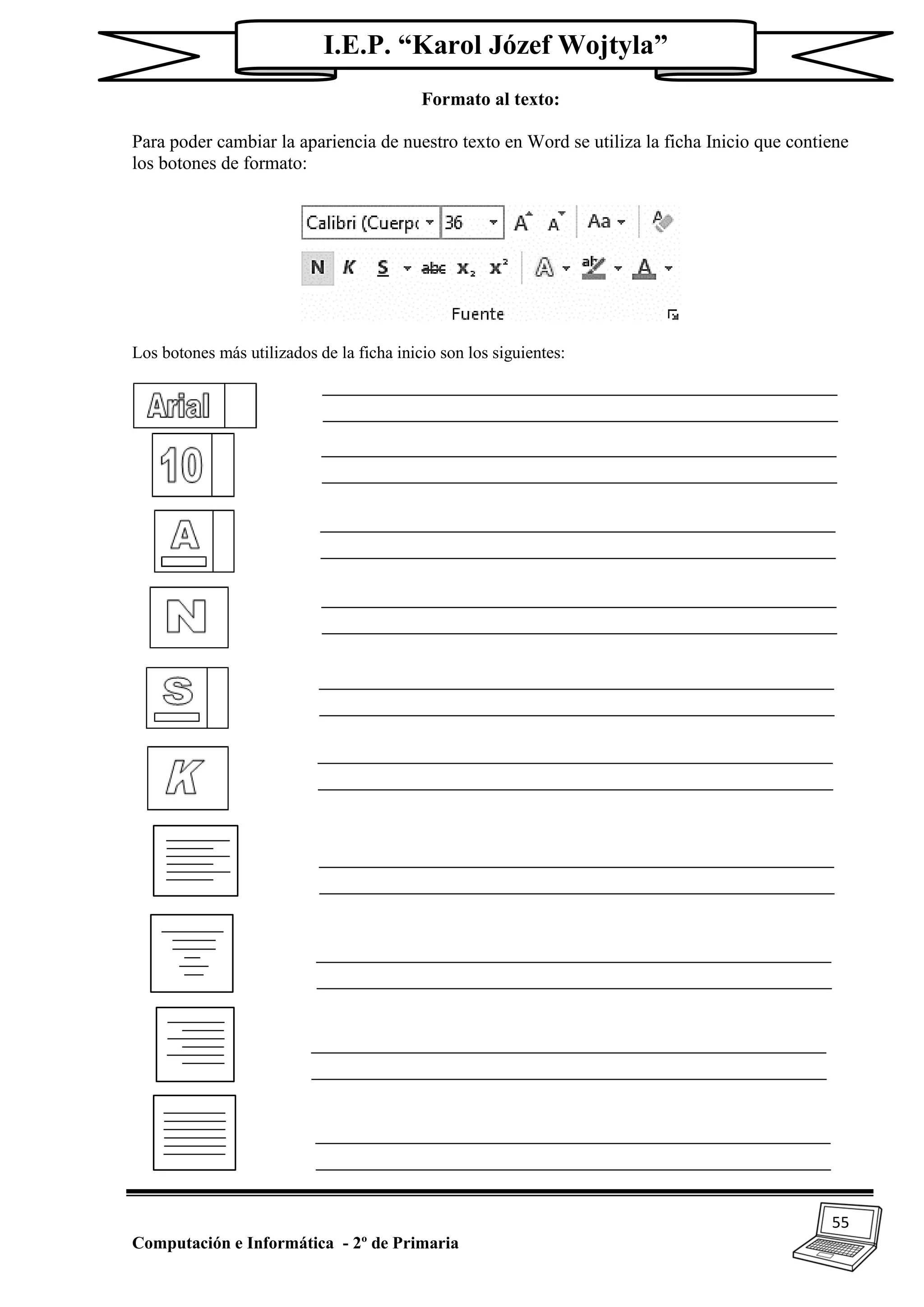 55
Computación e Informática - 2º de Primaria
I.E.P. “Karol Józef Wojtyla”
Formato al texto:
Para poder cambiar la apariencia de nuestro texto en Word se utiliza la ficha Inicio que contiene
los botones de formato:
Los botones más utilizados de la ficha inicio son los siguientes:
 