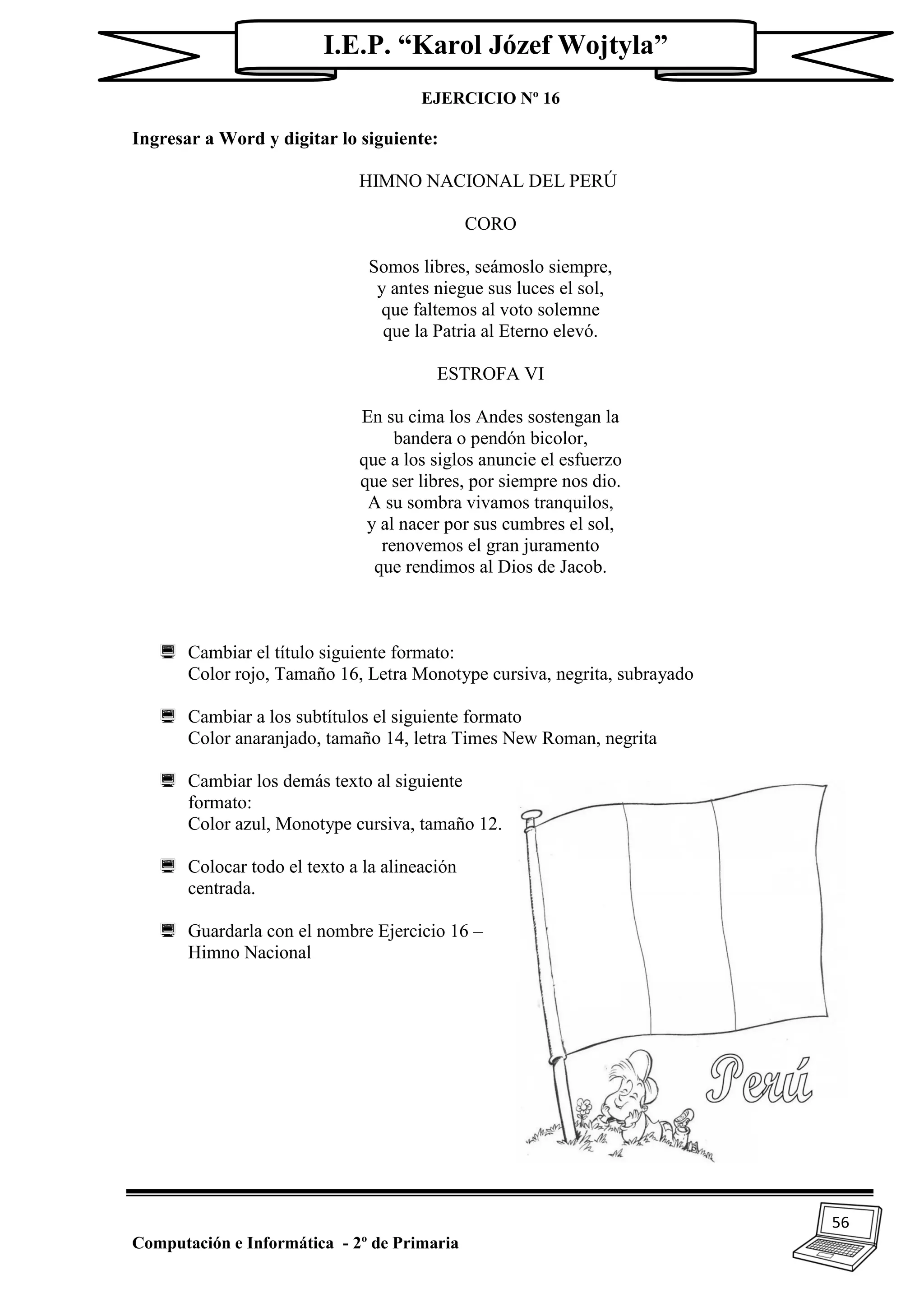 56
Computación e Informática - 2º de Primaria
I.E.P. “Karol Józef Wojtyla”
EJERCICIO Nº 16
Ingresar a Word y digitar lo siguiente:
HIMNO NACIONAL DEL PERÚ
CORO
Somos libres, seámoslo siempre,
y antes niegue sus luces el sol,
que faltemos al voto solemne
que la Patria al Eterno elevó.
ESTROFA VI
En su cima los Andes sostengan la
bandera o pendón bicolor,
que a los siglos anuncie el esfuerzo
que ser libres, por siempre nos dio.
A su sombra vivamos tranquilos,
y al nacer por sus cumbres el sol,
renovemos el gran juramento
que rendimos al Dios de Jacob.
 Cambiar el título siguiente formato:
Color rojo, Tamaño 16, Letra Monotype cursiva, negrita, subrayado
 Cambiar a los subtítulos el siguiente formato
Color anaranjado, tamaño 14, letra Times New Roman, negrita
 Cambiar los demás texto al siguiente
formato:
Color azul, Monotype cursiva, tamaño 12.
 Colocar todo el texto a la alineación
centrada.
 Guardarla con el nombre Ejercicio 16 –
Himno Nacional
 