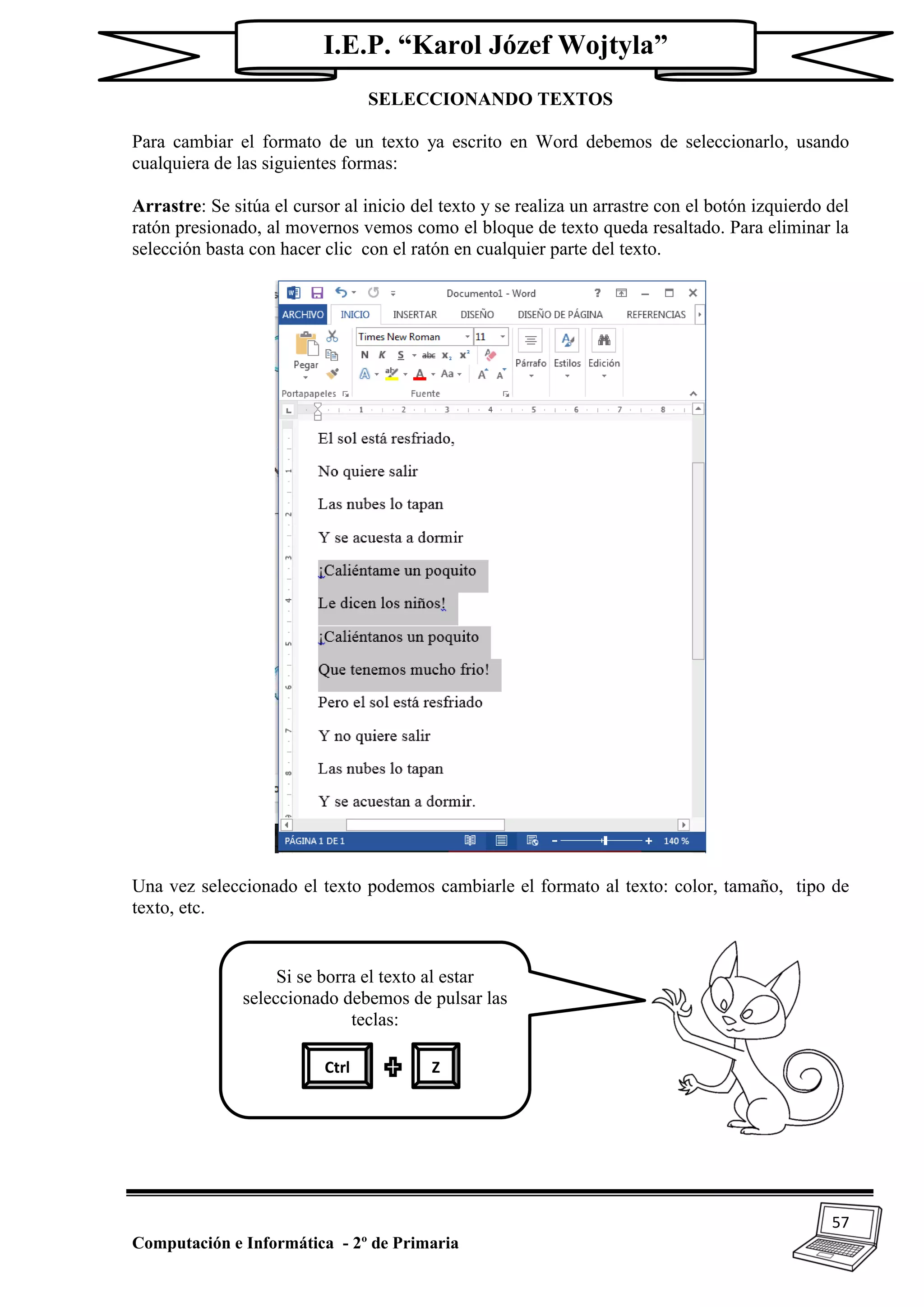 57
Computación e Informática - 2º de Primaria
I.E.P. “Karol Józef Wojtyla”
SELECCIONANDO TEXTOS
Para cambiar el formato de un texto ya escrito en Word debemos de seleccionarlo, usando
cualquiera de las siguientes formas:
Arrastre: Se sitúa el cursor al inicio del texto y se realiza un arrastre con el botón izquierdo del
ratón presionado, al movernos vemos como el bloque de texto queda resaltado. Para eliminar la
selección basta con hacer clic con el ratón en cualquier parte del texto.
Una vez seleccionado el texto podemos cambiarle el formato al texto: color, tamaño, tipo de
texto, etc.
Si se borra el texto al estar
seleccionado debemos de pulsar las
teclas:
Ctrl Z
 