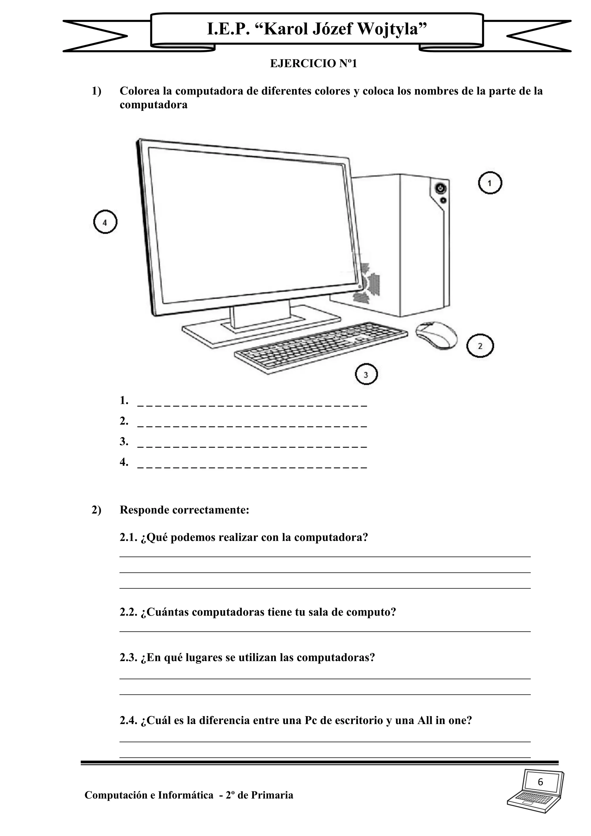 6
Computación e Informática - 2º de Primaria
I.E.P. “Karol Józef Wojtyla”
EJERCICIO Nº1
1) Colorea la computadora de diferentes colores y coloca los nombres de la parte de la
computadora
1. _ _ _ _ _ _ _ _ _ _ _ _ _ _ _ _ _ _ _ _ _ _ _ _ _ _
2. _ _ _ _ _ _ _ _ _ _ _ _ _ _ _ _ _ _ _ _ _ _ _ _ _ _
3. _ _ _ _ _ _ _ _ _ _ _ _ _ _ _ _ _ _ _ _ _ _ _ _ _ _
4. _ _ _ _ _ _ _ _ _ _ _ _ _ _ _ _ _ _ _ _ _ _ _ _ _ _
2) Responde correctamente:
2.1. ¿Qué podemos realizar con la computadora?
_____________________________________________________________________
_____________________________________________________________________
_____________________________________________________________________
2.2. ¿Cuántas computadoras tiene tu sala de computo?
_____________________________________________________________________
2.3. ¿En qué lugares se utilizan las computadoras?
_____________________________________________________________________
_____________________________________________________________________
2.4. ¿Cuál es la diferencia entre una Pc de escritorio y una All in one?
_____________________________________________________________________
_____________________________________________________________________
 