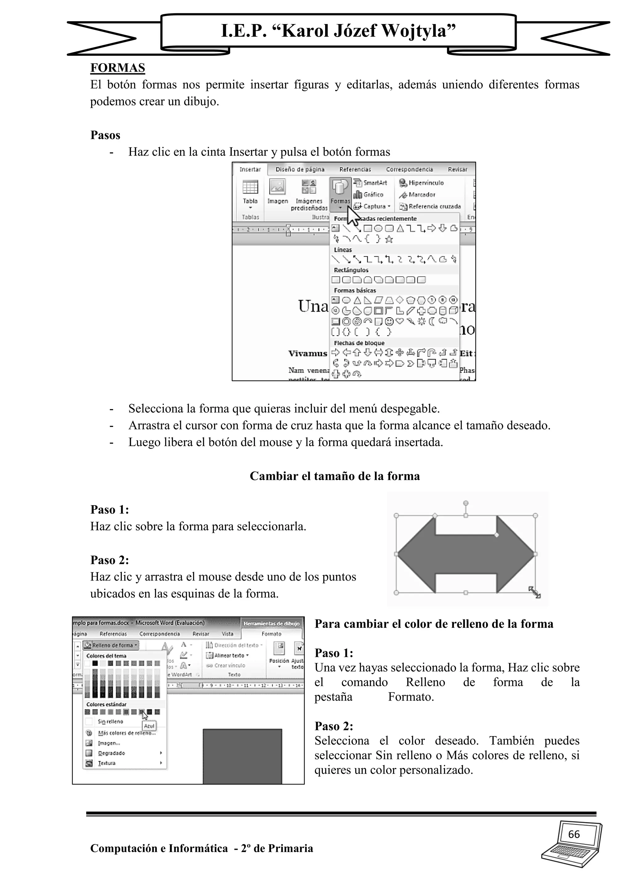 66
Computación e Informática - 2º de Primaria
I.E.P. “Karol Józef Wojtyla”
FORMAS
El botón formas nos permite insertar figuras y editarlas, además uniendo diferentes formas
podemos crear un dibujo.
Pasos
- Haz clic en la cinta Insertar y pulsa el botón formas
- Selecciona la forma que quieras incluir del menú despegable.
- Arrastra el cursor con forma de cruz hasta que la forma alcance el tamaño deseado.
- Luego libera el botón del mouse y la forma quedará insertada.
Cambiar el tamaño de la forma
Paso 1:
Haz clic sobre la forma para seleccionarla.
Paso 2:
Haz clic y arrastra el mouse desde uno de los puntos
ubicados en las esquinas de la forma.
Para cambiar el color de relleno de la forma
Paso 1:
Una vez hayas seleccionado la forma, Haz clic sobre
el comando Relleno de forma de la
pestaña Formato.
Paso 2:
Selecciona el color deseado. También puedes
seleccionar Sin relleno o Más colores de relleno, si
quieres un color personalizado.
 