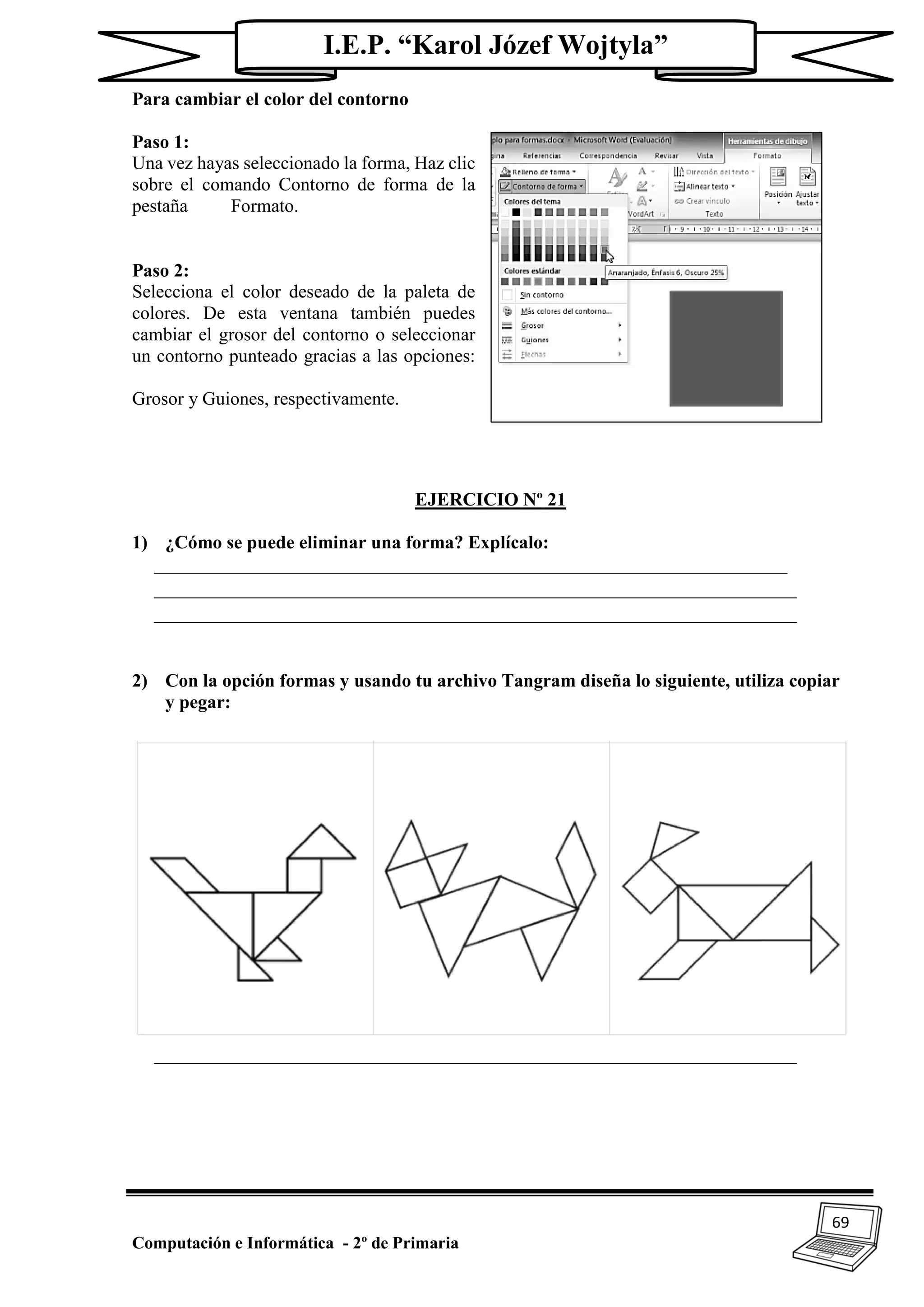 69
Computación e Informática - 2º de Primaria
I.E.P. “Karol Józef Wojtyla”
Para cambiar el color del contorno
Paso 1:
Una vez hayas seleccionado la forma, Haz clic
sobre el comando Contorno de forma de la
pestaña Formato.
Paso 2:
Selecciona el color deseado de la paleta de
colores. De esta ventana también puedes
cambiar el grosor del contorno o seleccionar
un contorno punteado gracias a las opciones:
Grosor y Guiones, respectivamente.
EJERCICIO Nº 21
1) ¿Cómo se puede eliminar una forma? Explícalo:
____________________________________________________________________
_____________________________________________________________________
_____________________________________________________________________
2) Con la opción formas y usando tu archivo Tangram diseña lo siguiente, utiliza copiar
y pegar:
_____________________________________________________________________
 