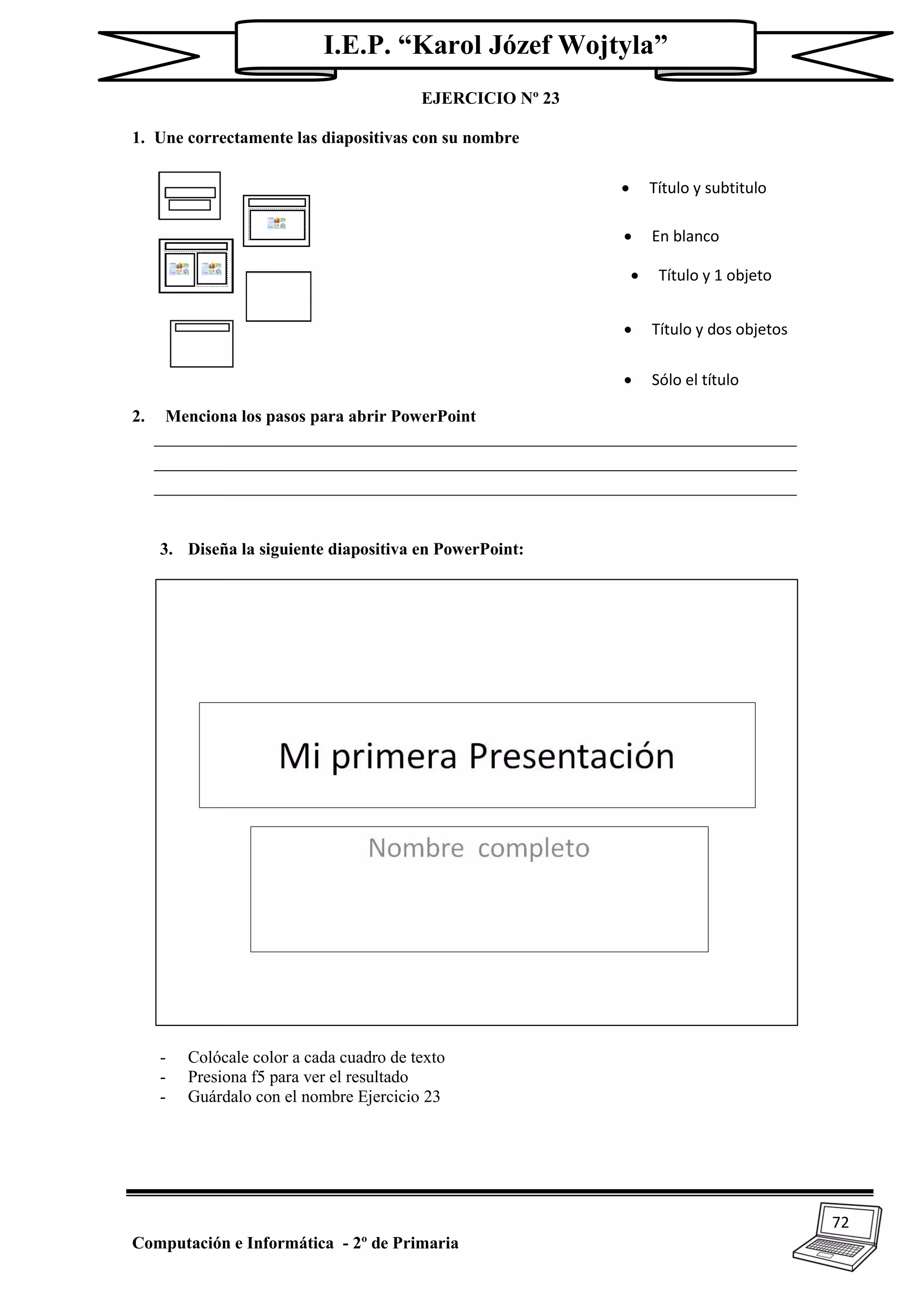 72
Computación e Informática - 2º de Primaria
I.E.P. “Karol Józef Wojtyla”
EJERCICIO Nº 23
1. Une correctamente las diapositivas con su nombre
2. Menciona los pasos para abrir PowerPoint
_____________________________________________________________________
_____________________________________________________________________
_____________________________________________________________________
3. Diseña la siguiente diapositiva en PowerPoint:
- Colócale color a cada cuadro de texto
- Presiona f5 para ver el resultado
- Guárdalo con el nombre Ejercicio 23
 Título y subtitulo
 En blanco
 Título y 1 objeto
 Sólo el título
 Título y dos objetos
 