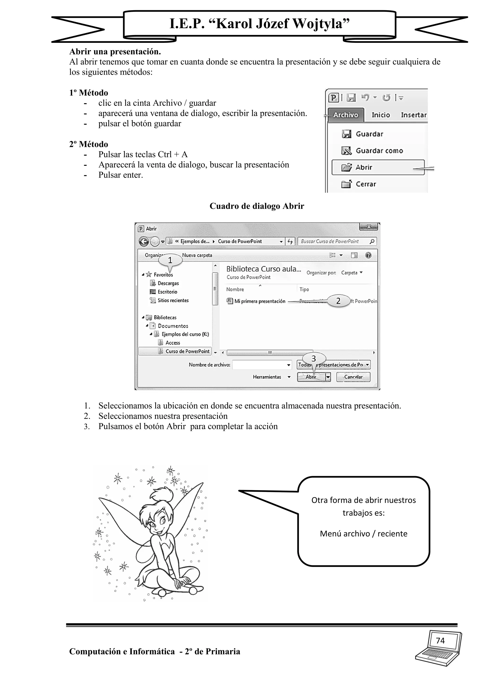 74
Computación e Informática - 2º de Primaria
I.E.P. “Karol Józef Wojtyla”
Abrir una presentación.
Al abrir tenemos que tomar en cuanta donde se encuentra la presentación y se debe seguir cualquiera de
los siguientes métodos:
1º Método
- clic en la cinta Archivo / guardar
- aparecerá una ventana de dialogo, escribir la presentación.
- pulsar el botón guardar
2º Método
- Pulsar las teclas Ctrl + A
- Aparecerá la venta de dialogo, buscar la presentación
- Pulsar enter.
Cuadro de dialogo Abrir
1. Seleccionamos la ubicación en donde se encuentra almacenada nuestra presentación.
2. Seleccionamos nuestra presentación
3. Pulsamos el botón Abrir para completar la acción
Otra forma de abrir nuestros
trabajos es:
Menú archivo / reciente
 