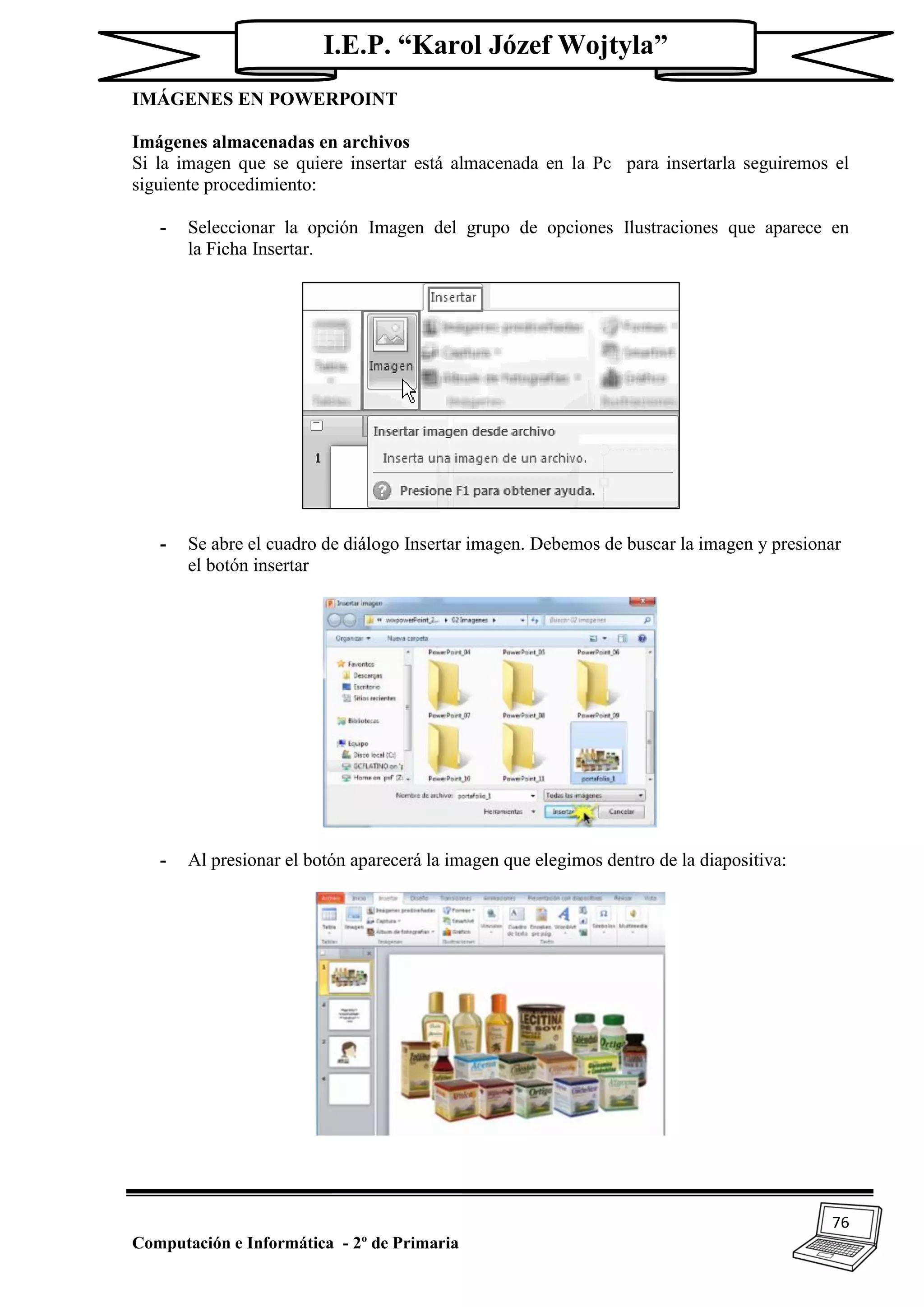 76
Computación e Informática - 2º de Primaria
I.E.P. “Karol Józef Wojtyla”
IMÁGENES EN POWERPOINT
Imágenes almacenadas en archivos
Si la imagen que se quiere insertar está almacenada en la Pc para insertarla seguiremos el
siguiente procedimiento:
- Seleccionar la opción Imagen del grupo de opciones Ilustraciones que aparece en
la Ficha Insertar.
- Se abre el cuadro de diálogo Insertar imagen. Debemos de buscar la imagen y presionar
el botón insertar
- Al presionar el botón aparecerá la imagen que elegimos dentro de la diapositiva:
 