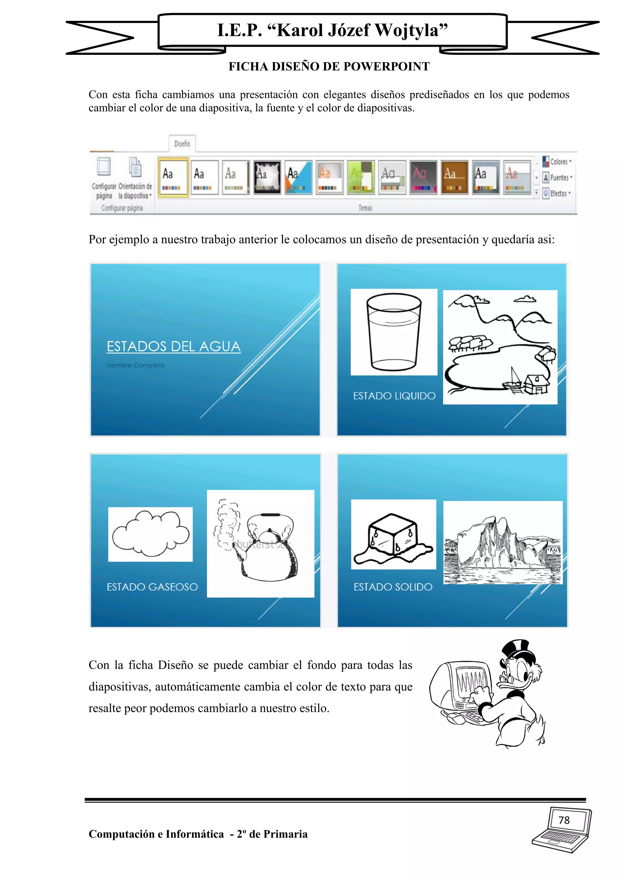 78
Computación e Informática - 2º de Primaria
I.E.P. “Karol Józef Wojtyla”
FICHA DISEÑO DE POWERPOINT
Con esta ficha cambiamos una presentación con elegantes diseños prediseñados en los que podemos
cambiar el color de una diapositiva, la fuente y el color de diapositivas.
Por ejemplo a nuestro trabajo anterior le colocamos un diseño de presentación y quedaría asi:
Con la ficha Diseño se puede cambiar el fondo para todas las
diapositivas, automáticamente cambia el color de texto para que
resalte peor podemos cambiarlo a nuestro estilo.
 